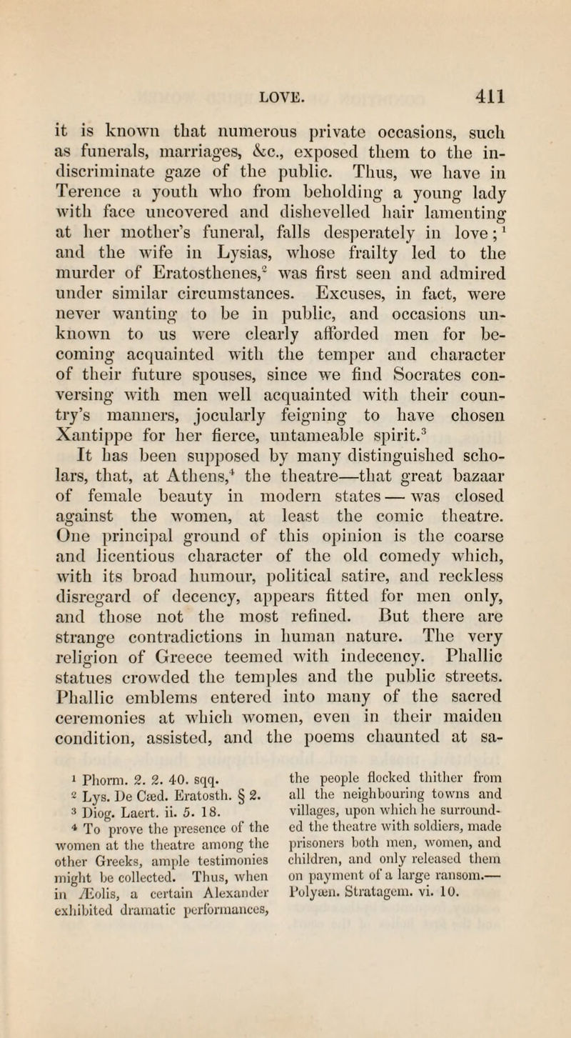 it is known that numerous private occasions, such as funerals, marriages, &c., exposed them to the in¬ discriminate gaze of the public. Thus, we have in Terence a youth who from beholding a young lady with face uncovered and dishevelled hair lamenting: o at her mother’s funeral, falls desperately in love;1 and the wife in Lysias, whose frailty led to the murder of Eratosthenes,2 was first seen and admired under similar circumstances. Excuses, in fact, were never wanting to be in public, and occasions un¬ known to us were clearly afforded men for be¬ coming acquainted with the temper and character of their future spouses, since we find Socrates con¬ versing with men well acquainted with their coun¬ try’s manners, jocularly feigning to have chosen Xantippe for her fierce, untameable spirit.3 It has been supposed by many distinguished scho¬ lars, that, at Athens,4 the theatre—that great bazaar of female beauty in modern states — was closed against the women, at least the comic theatre. One principal ground of this opinion is the coarse and licentious character of the old comedy which, with its broad humour, political satire, and reckless disregard of decency, appears fitted for men only, and those not the most refined. But there are strange contradictions in human nature. The very religion of Greece teemed with indecency. Phallic statues crowded the temples and the public streets. Phallic emblems entered into many of the sacred ceremonies at which women, even in their maiden condition, assisted, and the poems chaunted at sa- 1 Phorm. 2. 2. 40. sqq. 2 Lys. De Cted. Eratosth. § 2. 3 Diog. Laert. ii. 5. 18. 4 To prove the presence of the women at the theatre among the other Greeks, ample testimonies might he collected. Thus, when in /Eolis, a certain Alexander exhibited dramatic performances, the people flocked thither from all the neighbouring towns and villages, upon which he surround¬ ed the theatre with soldiers, made prisoners both men, women, and children, and only released them on payment of a large ransom.— Polysen. Stratagem, vi. 10.