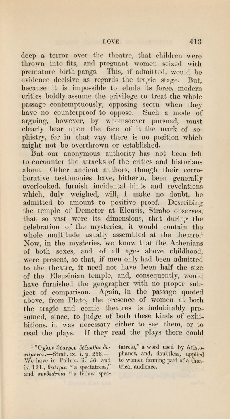 dee]) a terror over the theatre, that children were thrown into fits, and pregnant women seized with premature birth-pangs. This, if admitted, would be evidence decisive as regards the tragic stage. But, because it is impossible to elude its force, modern critics boldly assume the privilege to treat the whole passage contemptuously, opposing scorn when they have no counterproof to oppose. Such a mode of arguing, however, by whomsoever pursued, must clearly bear upon the face of it the mark of so¬ phistry, for in that way there is no position which might not be overthrown or established. But our anonymous authority has not been left to encounter the attacks of the critics and historians alone. Other ancient authors, though their corro¬ borative testimonies have, hitherto, been generally overlooked, furnish incidental hints and revelations which, duly weighed, will, I make no doubt, be admitted to amount to positive proof. Describing the temple of Demeter at Eleusis, Strabo observes, that so vast were its dimensions, that during the celebration of the mysteries, it would contain the whole multitude usually assembled at the theatre.1 Now, in the mysteries, we know that the Athenians of both sexes, and of all ages above childhood, were present, so that, if men only had been admitted to the theatre, it need not have been half the size of the Eleusinian temple, and, consequently, would have furnished the geographer with no proper sub¬ ject of comparison. Again, in the passage quoted above, from Plato, the presence of women at both the tragic and comic theatres is indubitably pre¬ sumed, since, to judge of both these kinds of exhi¬ bitions, it was necessary either to see them, or to read the plays. If they read the plays there could 1 O^Xov Searpov celaadai cv- tatress,” a word used by Aristo- vdfievov.—Strab. ix. i. p. 238.— phanes, and, doubtless, applied We have in Pollux, ii. 56. and to women forming part of a tliea- iv. 121., Qedrpia “ a spectatress,” trical audience, and awOectrput “ a fellow spec-