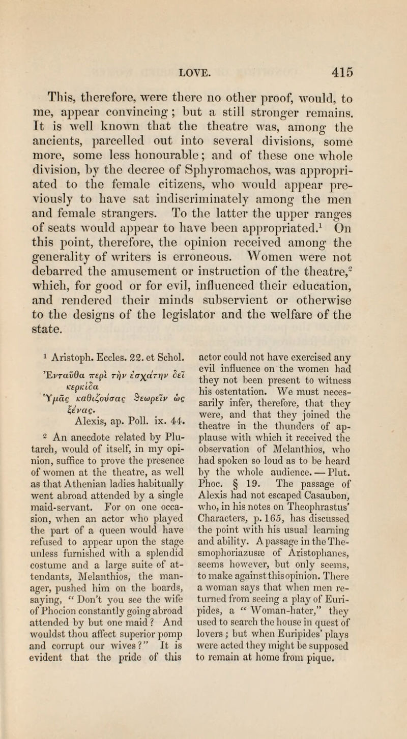 This, therefore, were there no other proof, would, to me, appear convincing; but a still stronger remains. It is well known that the theatre was, am on 2' the t O ancients, parcelled, out into several divisions, some more, some less honourable; and of these one whole division, by the decree of Sphyromachos, was appropri¬ ated to the female citizens, who would appear pre¬ viously to have sat indiscriminately among the men and female strangers. To the latter the upper ranges of seats would appear to have been appropriated.1 On this point, therefore, the opinion received among the generality of writers is erroneous. Women were not debarred the amusement or instruction of the theatre,2 which, for good or for evil, influenced their education, and rendered their minds subservient or otherwise to the designs of the legislator and the welfare of the state. 1 Aristoph. Eccles. 22. et Schol. ’E)'rai/0a Trepl tj]V i(rya.Tr\v cel Keptdca 'Y/xac Kadii^ovacic SewpeTv ibg Zevciq. Alexis, ap. Poll. ix. 44. 2 An anecdote related by Plu¬ tarch, would of itself, in my opi¬ nion, suffice to prove the presence of women at the theatre, as well as that Athenian ladies habitually went abroad attended by a single maid-servant. For on one occa¬ sion, when an actor who played the part of a queen would have refused to appear upon the stage unless furnished with a splendid costume and a large suite of at¬ tendants, Melanthios, the man¬ ager, pushed him on the boards, saying, “ Don’t you see the wife of Phocion constantly going abroad attended by but one maid ? And wouldst thou affect superior pomp and corrupt our wives ? ” It is evident that the pride of this actor could not have exercised any evil influence on the women had they not been present to witness his ostentation. We must neces¬ sarily infer, therefore, that they were, and that they joined the theatre in the thunders of ap¬ plause with which it received the observation of Melanthios, who had spoken so loud as to be heard by the whole audience. — Plut. Phoc. § 19. The passage of Alexis had not escaped Casaubon, who, in his notes on Theophrastus’ Characters, p. 165, has discussed the point with his usual learning and ability. A passage in the Thc- smophoriazusce of Aristophanes, seems however, but only seems, to make against this opinion. There a woman says that when men re¬ turned from seeing a play of Euri¬ pides, a “ Woman-hater,” they used to search the house in quest of lovers; but when Euripides’ plays were acted they might be supposed to remain at home from pique.