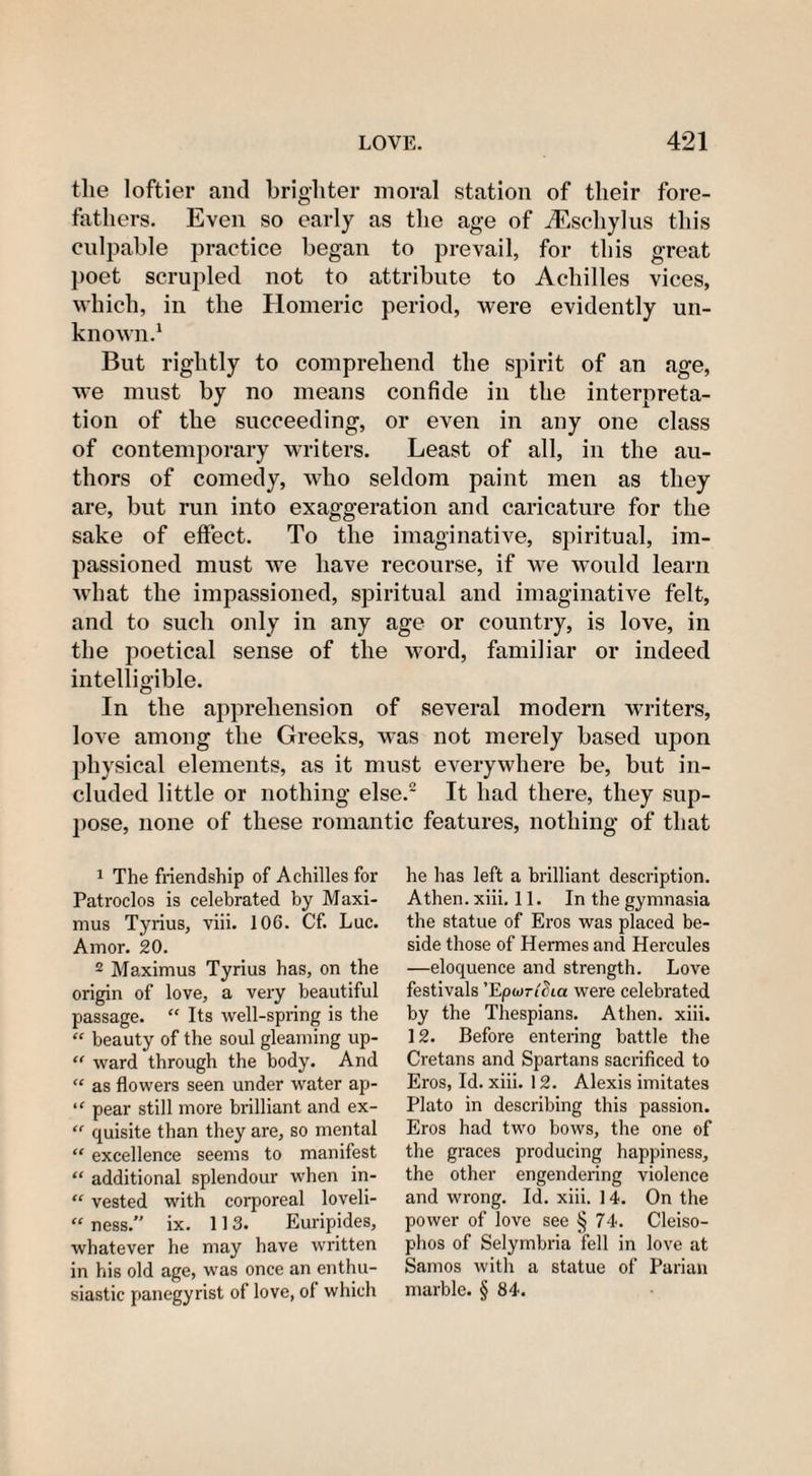 LOVE. 4*21 the loftier and brighter moral station of their fore¬ fathers. Even so early as the age of iEschylus this culpable practice began to prevail, for this great poet scrupled not to attribute to Achilles vices, which, in the Homeric period, were evidently un¬ known.1 But rightly to comprehend the spirit of an age, we must by no means confide in the interpreta¬ tion of the succeeding, or even in any one class of contemporary writers. Least of all, in the au¬ thors of comedy, who seldom paint men as they are, but run into exaggeration and caricature for the sake of effect. To the imaginative, spiritual, im¬ passioned must we have recourse, if we would learn what the impassioned, spiritual and imaginative felt, and to such only in any age or country, is love, in the poetical sense of the word, familiar or indeed intelligible. In the apprehension of several modern writers, love among the Greeks, was not merely based upon physical elements, as it must everywhere be, but in¬ cluded little or nothing else.2 It had there, they sup¬ pose, none of these romantic features, nothing of that 1 The friendship of Achilles for Patroclos is celebrated by Maxi¬ mus Tyrius, viii. 106. Cf. Luc. Amor. 20. 2 Maximus Tyrius has, on the origin of love, a very beautiful passage. “ Its well-spring is the “ beauty of the soul gleaming up- “ ward through the body. And “ as flowers seen under water ap- ‘f pear still more brilliant and ex- “ quisite than they are, so mental “ excellence seems to manifest “ additional splendour when in- “ vested with corporeal loveli- “ ness.” ix. 113. Euripides, whatever he may have written in his old age, was once an enthu¬ siastic panegyrist of love, of which he has left a brilliant description. Athen. xiii. 11. In the gymnasia the statue of Eros was placed be¬ side those of Hermes and Hercules —eloquence and strength. Love festivals ’Epwridia were celebrated by the Thespians. Athen. xiii. 12. Before entering battle the Cretans and Spartans sacrificed to Eros, Id. xiii. 12. Alexis imitates Plato in describing this passion. Eros had two bows, the one of the graces producing happiness, the other engendering violence and wrong. Id. xiii. 14. On the power of love see § 74. Cleiso- phos of Selymbria fell in love at Samos with a statue of Parian marble. § 84.