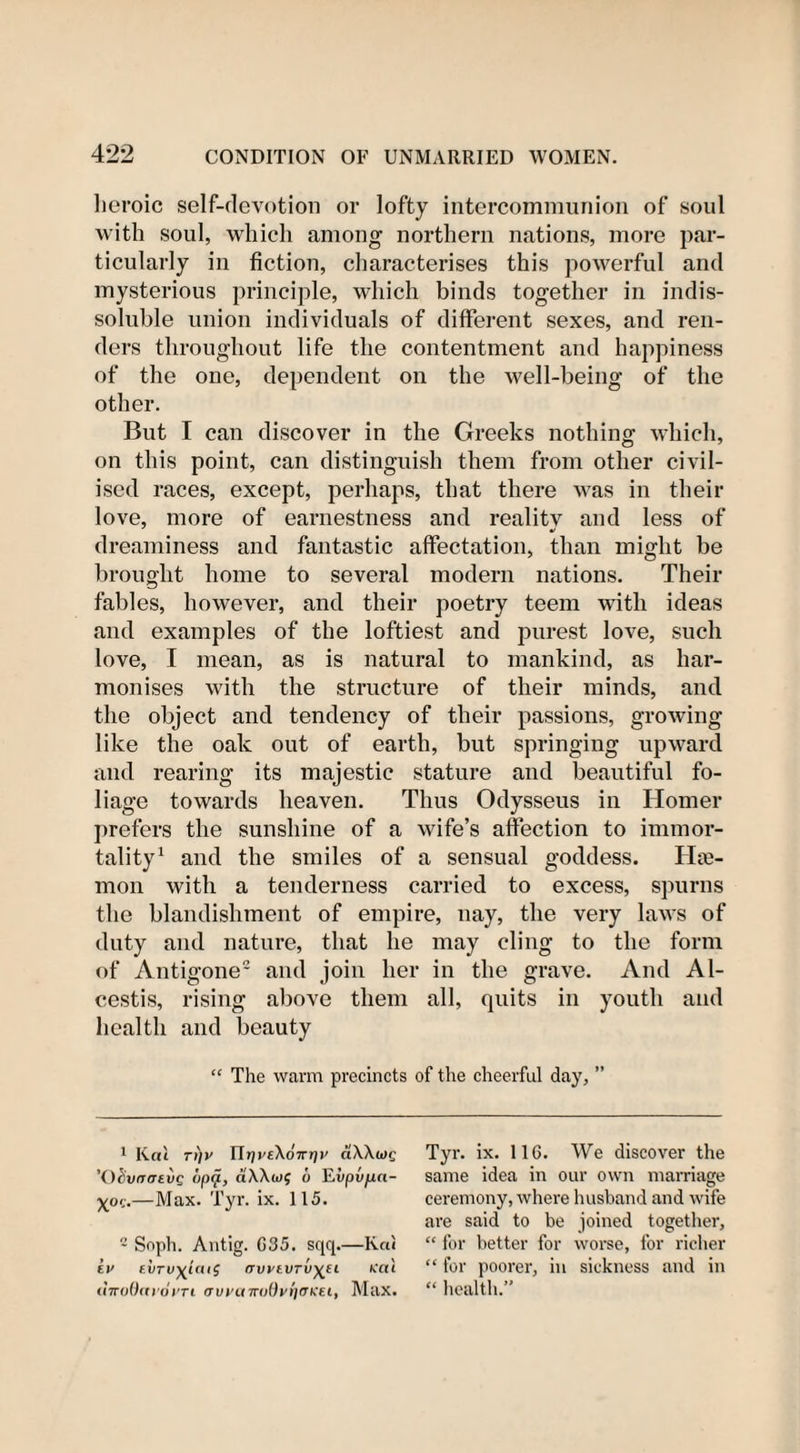 heroic self-devotion or lofty intercommunion of soul with soul, which among northern nations, more par¬ ticularly in fiction, characterises this powerful and mysterious principle, which binds together in indis¬ soluble union individuals of different sexes, and ren¬ ders throughout life the contentment and happiness of the one, dependent on the well-being of the other. But I can discover in the Greeks nothing which, on this point, can distinguish them from other civil¬ ised races, except, perhaps, that there was in their love, more of earnestness and realitv and less of •> dreaminess and fantastic affectation, than might be brought home to several modern nations. Their fables, however, and their poetry teem with ideas and examples of the loftiest and purest love, such love, I mean, as is natural to mankind, as har¬ monises with the structure of their minds, and the object and tendency of their passions, growing like the oak out of earth, but springing upward and rearing its majestic stature and beautiful fo¬ liage towards heaven. Thus Odysseus in Homer prefers the sunshine of a wife’s affection to immor¬ tality1 and the smiles of a sensual goddess. Hae- mon with a tenderness carried to excess, spurns the blandishment of empire, nay, the very laws of duty and nature, that he may cling to the form of Antigone2 and join her in the grave. And Al- cestis, rising above them all, quits in youth and health and beauty “ The warm precincts of the cheerful day, ” 1 Kcu rrjv dXXwc 'OtivnatvQ apt}, dXXw? 6 Evpvfia- Xoc.—Max. Tyr. ix. 115. 2 Soph. Antig. G35. sqq.—K«! iv tvTvyintS crvvtvTvyei Kcti uiroOnroi'Ti avi’i.1 nuOvSjUKEL, Max. Tyr. ix. 116. We discover the same idea in our own marriage ceremony, where husband and wife are said to be joined together, “ for better for worse, for richer “ for poorer, in sickness and in “ health.”