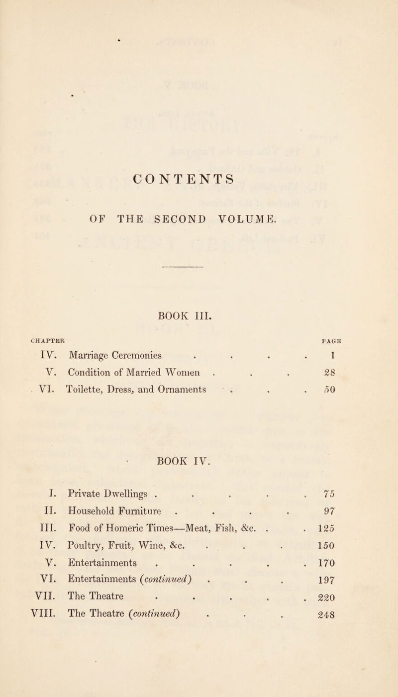 CONTENTS OF THE SECOND VOLUME. BOOK IIL CHAPTER PAGE IV. Marriage Ceremonies . , . . 1 V. Condition of Married Women ... 28 VI. Toilette, Dress, and Ornaments • . . . dO BOOK IV. I. Private Dwellings . . . . ,75 II. Household Furniture . . . . 97 III. Food of Homeric Times—Meat, Fish, &c. , .125 IV. Poultry, Fruit, Wine, &c. . . . 150 V. Entertainments . . . . .170 VI. Entertainments (continued) . . . 197 VII. The Theatre . . . . , 220