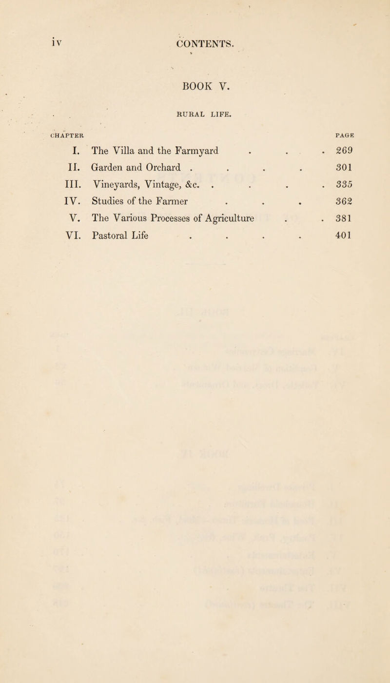 BOOK V. RURAL LIFE. CHAPTER PAGE I. The Villa and the Farmyard . . .269 II. Garden and Orchard . . . . 301 III. Vineyards, Vintage, &c. .... 335 IV. Studies of the Farmer . . . 362 V. The Various Processes of Agriculture . .381 VI. Pastoral Life . . . . 401