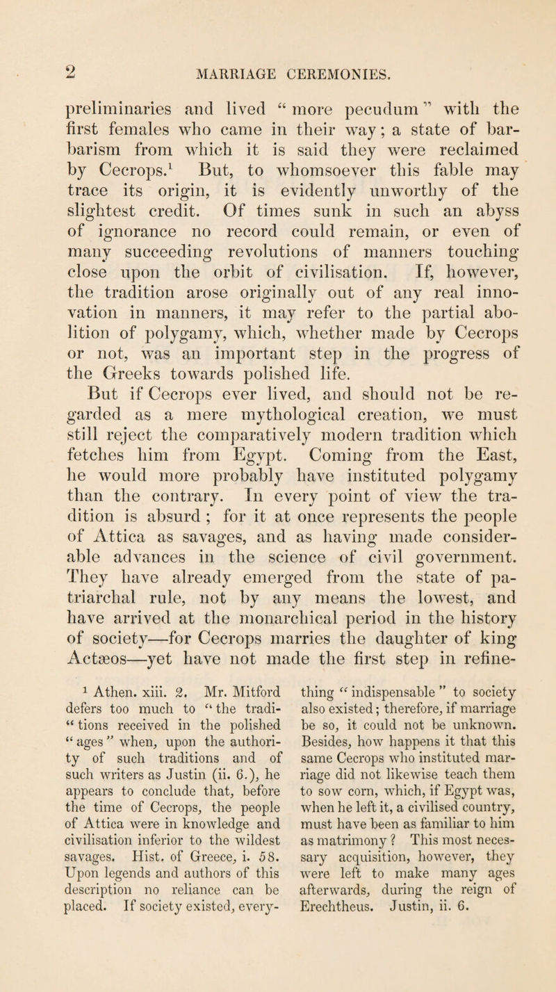 preliminaries and lived “ more peeudum with the first females who came in their way; a state of bar¬ barism from which it is said they were reclaimed by Cecrops.^ But, to whomsoever this fable may trace its origin, it is evidently unworthy of the slightest credit. Of times sunk in such an abyss of ignorance no record could remain, or even of many succeeding revolutions of manners touching close upon the orbit of civilisation. If, however, the tradition arose originally out of any real inno¬ vation in manners, it may refer to the partial abo¬ lition of polygamy, which, whether made by Cecrops or not, was an important step in the progress of the Greeks towards polished life. But if Cecrops ever lived, and should not be re¬ garded as a mere mythological creation, we must still reject the comparatively modern tradition which fetches him from Egypt. Coming from the East, he would more probably have instituted polygamy than the contrary. In every point of view the tra¬ dition is absurd ; for it at once represents the people of Attica as savages, and as having made consider¬ able advances in the science of civil government. They have already emerged from the state of pa¬ triarchal rule, not by any means the lowest, and have arrived at the monarchical period in the history of society—for Cecrops marries the daughter of king Acteeos—yet have not made the first step in refine- 1 Athen. xiii. 2, Mr. Mitford defers too much to the tradi- tions received in the polished “ ageswhen, upon the authori¬ ty of such traditions and of such writers as Justin (ii. 6.), he appears to conclude that, before the time of Cecrops, the people of Attica were in knowledge and civilisation inferior to the wildest savages. Hist, of Greece, i. 58. Upon legends and authors of this description no reliance can be thing indispensable ” to society also existed; therefore, if marriage be so, it could not be unknown. Besides, how happens it that this same Cecrops who instituted mar¬ riage did not likewise teach them to sow corn, which, if Egypt was, when he left it, a civilised country, must have been as familiar to him as matrimony ? This most neces¬ sary acquisition, however, they were left to make many ages afterwards, during the reign of