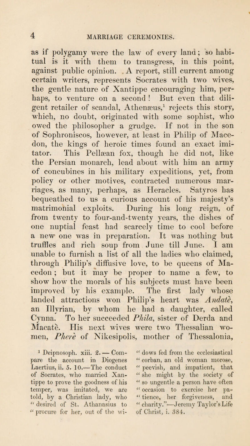 as if polygamy were the law of every land; so habi¬ tual is it with them to transgress, in this point, against public opinion. . A report, still current among certain writers, represents Socrates with two wives, the gentle nature of Xantippe encouraging him, per¬ haps, to venture on a second ! But even that dili¬ gent retailer of scandal, Athenseus,^ rejects this story, which, no doubt, originated with some sophist, who owed the philosopher a grudge. If not in the son of Sophroniscos, however, at least in Philip of Mace- don, the kings of heroic times found an exact imi¬ tator. This Pellsean fox, though he did not, like the Persian monarch, lead about with him an army of concubines in his military expeditions, yet, from policy or other motives, contracted numerous mar¬ riages, as many, perhaps, as Heracles. Satyros has bequeathed to us a curious account of his majesty’s matrimonial exploits. During his long reign, of from twenty to four-and-tw^enty years, the dishes of one nuptial feast had scarcely time to cool before a new one was in preparation. It was nothing but truffles and rich soup from June till June. I am unable to furnish a list of all the ladies who claimed, through Philip’s diffusive love, to be queens of Ma- cedon; but it may be proper to name a few, to show how the morals of his subjects must have been improved by his example. The first lady whose landed attractions won Philip’s heart was Andate^ an Illyrian, by whom he had a daughter, called Cynna. To her succeeded Phila, sister of Derda and Macate. His next wives were two Thessalian wo¬ men, Phere of Nikesipolis, mother of Thessalonia, 1 Deipnosoph. xiii. 2. — Com¬ pare the account in Diogenes Laertius, ii. 5. 10.—The conduct of Socrates, who married Xan¬ tippe to prove the goodness of his temper, was imitated, we are told, by a Christian lady, who desired of St. Athanasius to procure for her, out of the wi- dows fed from the ecclesiastical “ corban, an old woman morose, “ peevish, and impatient, that she might by the society of so ungentle a person have often occasion to exercise her pa- tience, her forgiveness, and charity.”-—Jeremy Taylor’s Life of Christ, i. 384.