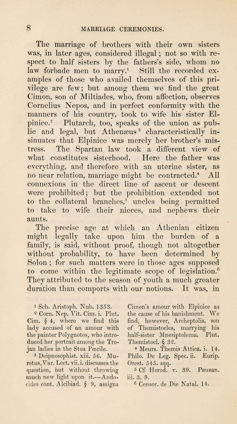 The marriage of brothers with their own sisters was, in later ages, considered illegal; not so with re¬ spect to half sisters by the fathers’s side, whom no law forbade men to rnarryd Still the recorded ex¬ amples of those who availed themselves of this pri¬ vilege are few; but among them we find the great Cimon, son of Miltiades, who, from affection, observes Cornelius Nepos, and in perfect conformity with the manners of his country, took to wife his sister El- pinice.^ Plutarch, too, speaks of the union as pub¬ lic and legal, but Athenseus ^ characteristically in¬ sinuates that Elpinice was merely her brother’s mis¬ tress. The Spartan law took a different view of what constitutes sisterhood. Here the father was everything, and therefore with an uterine sister, as no near relation, marriage might be contracted.^ All connexions in the direct line of ascent or descent were prohibited; but the prohibition extended not to the collateral branches,^ uncles being permitted to take to wife their nieces, and nephews their aunts. The precise age at which an Athenian citizen might legally take upon him the burden of a family, is said, without proof, though not altogether without probability, to have been determined by Solon ; for such matters were in those ages supposed to come within the legitimate scope of legislation.^ They attributed to the season of youth a much greater duration than comports with our notions. It was, in 1 Sch. Aristoph. Nub. 1353. 2 Corn. Nep. Vit. Cim. i. Plut. Cim. § 4, where we find this lady accused of an amour with the painter Polygnotos, who intro¬ duced her portrait among the Tro¬ jan ladies in the Stoa Poecile. 3 Deipnosophist. xiii. 56. Mu- retus,Var. Lect. vii.i. discusses the question, but without throwing much new light upon it.—Ando- cides cont. Alcibiad, § 9, assigns Cimon’s amour with Elpinice as the cause of his banishment. We find, however, Archeptolis, son of Themistocles, marrying his half-sister Mnesiptolema. Plut. Themistocl. § 32. Meurs. Themis Attica, i. 14. Philo. De Leg. Spec. ii. Eurip. Orest. 545. sqq. 5 Cf Herod, v. 39. Pausan. iii. 3, 9, ^ Censor, de Pie Natal. 14.