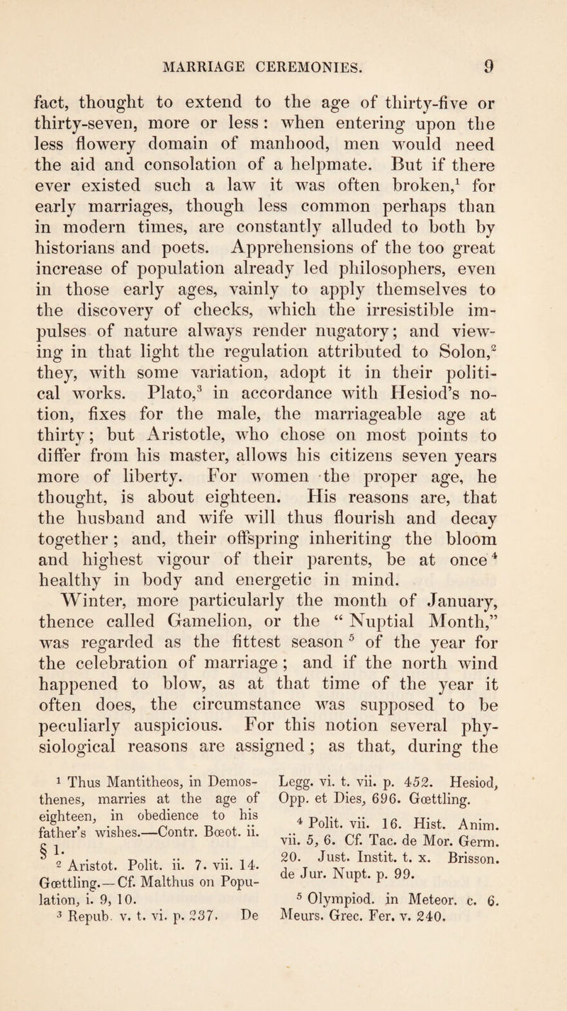 fact, thought to extend to the age of thirty-five or thirty-seven, more or less : when entering upon the less flowery domain of manhood, men would need the aid and consolation of a helpmate. But if there ever existed such a laAv it was often broken,^ for early marriages, though less common perhaps than in modern times, are constantly alluded to both by historians and poets. Apprehensions of the too great increase of population already led philosophers, even in those early ages, vainly to apply themselves to the discovery of checks, which the irresistible im¬ pulses of nature always render nugatory; and view¬ ing in that light the regulation attributed to Solon,^ they, with some variation, adopt it in their politi¬ cal works. Plato,^ in accordance with Hesiod’s no¬ tion, fixes for the male, the marriageable age at thirty; but Aristotle, who chose on most points to differ from his master, allows his citizens seven years more of liberty. For women the proper age, he thought, is about eighteen. His reasons are, that the husband and wife will thus flourish and decay together; and, their offspring inheriting the bloom and highest vigour of their parents, be at once^ healthy in body and energetic in mind. Winter, more particularly the month of January, thence called Gamelion, or the “ Nuptial Month,” was regarded as the fittest season ^ of the year for the celebration of marriage; and if the north wind happened to blow, as at that time of the year it often does, the circumstance was supposed to be peculiarly auspicious. For this notion several phy¬ siological reasons are assigned ; as that, during the 1 Thus Mantitheos, in Demos¬ thenes, marries at the age of eighteen, in obedience to his father’s wishes.—Contr. Boeot. ii. § 1. 2 Aristot. Polit. ii. 7. vii. 14. Goettling.—Cf. Malthus on Popu¬ lation, i. 9, 10. 3 Repub. V. t. vi. p. 237. De Legg. vi. t. vii. p. 452. Hesiod, 0pp. et Dies, 696. Gcettling. 4 Polit. vii. 16. Hist. Anim. vii. 5, 6. Cf. Tac. de Mor. Germ. 20. Just. Instit. t. X. Brisson. de Jur. Nupt. p. 99. 5 Olympiad, in Meteor, c. 6. Meurs. Grec. Per. v. 240.