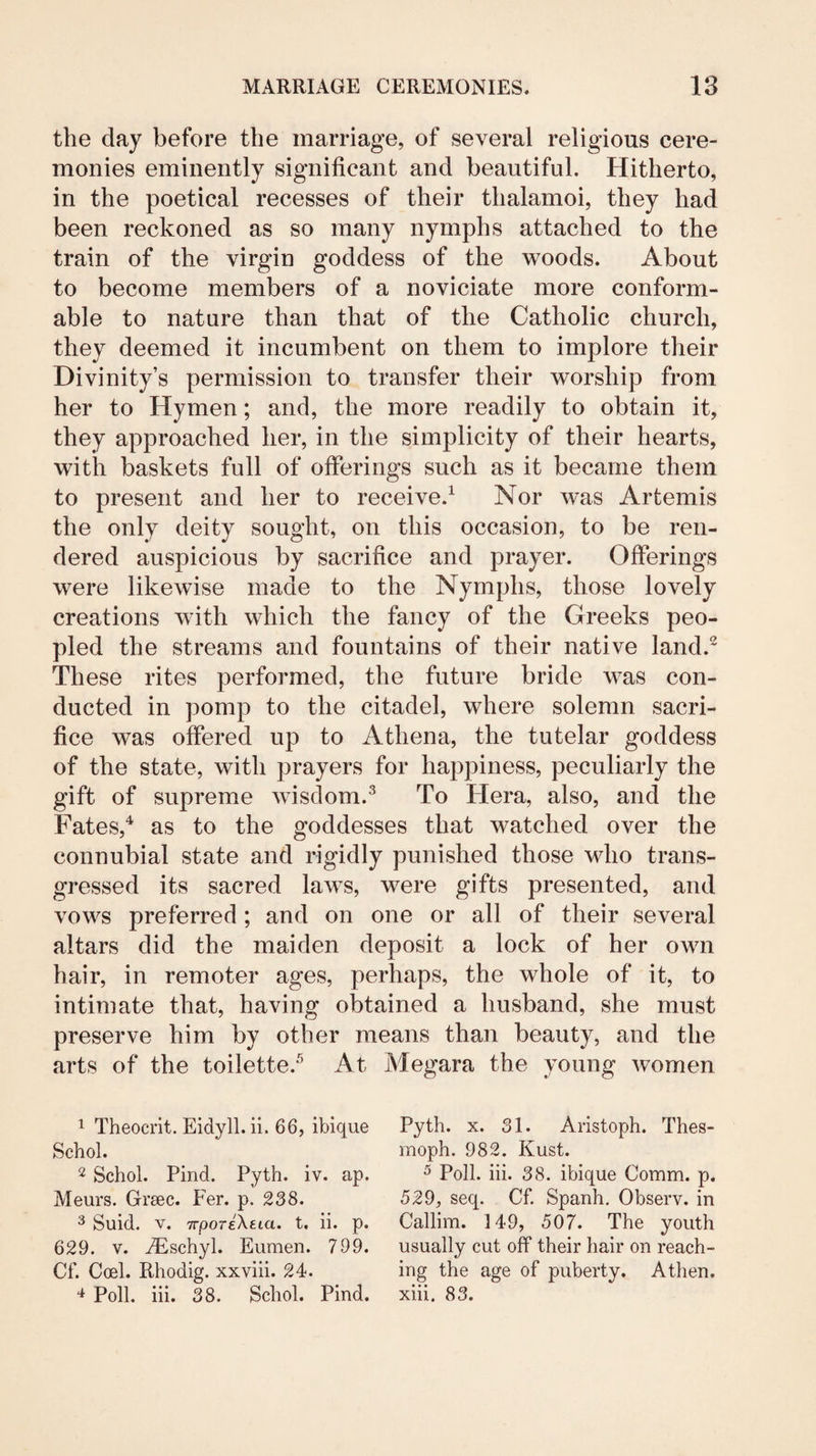 the day before the marriage, of several religious cere¬ monies eminently significant and beautiful. Hitherto, in the poetical recesses of their thalamoi, they had been reckoned as so many nymphs attached to the train of the virgin goddess of the woods. About to become members of a noviciate more conform¬ able to nature than that of the Catholic church, they deemed it incumbent on them to implore their Divinity’s permission to transfer their worship from her to Hymen; and, the more readily to obtain it, they approached her, in the simplicity of their hearts, with baskets full of offerings such as it became them to present and her to receive.^ Nor was Artemis the only deity sought, on this occasion, to be ren¬ dered auspicious by sacrifice and prayer. Offerings were likewise made to the Nymphs, those lovely creations with which the fancy of the Greeks peo¬ pled the streams and fountains of their native land.^ These rites performed, the future bride was con¬ ducted in pomp to the citadel, where solemn sacri¬ fice was offered up to Athena, the tutelar goddess of the state, with prayers for happiness, peculiarly the gift of supreme wisdom.^ To Hera, also, and the Fates,^ as to the goddesses that watched over the connubial state and rigidly punished those who trans¬ gressed its sacred laws, were gifts presented, and vows preferred; and on one or all of their several altars did the maiden deposit a lock of her own hair, in remoter ages, perhaps, the whole of it, to intimate that, having obtained a husband, she must preserve him by other means than beauty, and the arts of the toilette.^ At Megara the young women ^ Theocrit. Eidyll. ii. 66, ibique Schol. 2 Schol. Find. Pyth. iv. ap. Meurs. Greec. Fer. p. 238. 3 Suid. V. TrporeXeta. t, ii. p. 629. V. ^schyl. Eumen. 799. Cf. Coel. Rhodig. xxviii. 24. Poll. hi. 38. Schol. Find. Pyth. X. 31. Aristoph. Thes- moph. 982. Kust. ^ Poll. hi. 38. ibique Comm. p. 529, seq. Cf. Spanh. Observ. in Callim. 149, 507. The youth usually cut off their hair on reach¬ ing the age of puberty. A then, xih. 83.