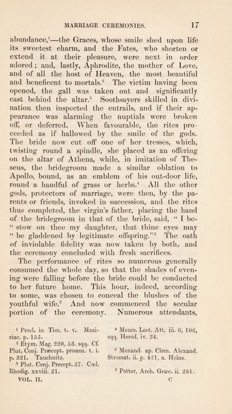 abundance/—the Graces, whose smile shed upon life its sweetest charm, and the Fates, who shorten or extend it at their pleasure, were next in order adored ; and, lastly. Aphrodite, the mother of Love, and of all the host of Heaven, the most beautiful and beneficent to mortals.^ The victim having been opened, the gall was taken out and significantly cast behind the altar/ Soothsayers skilled in divi¬ nation then inspected the entrails, and if their ap¬ pearance was alarming the nuptials were broken off, or deferred. When favourable, the rites pro¬ ceeded as if hallowed by the smile of the gods. The bride now cut off one of her tresses, which, twisting round a spindle, she placed as an offering on the altar of Athena, while, in imitation of The¬ seus, the bridegroom made a similar oblation to Apollo, bound, as an emblem of his out-door life, round a handful of grass or herbs.^ All the other gods, protectors of marriage, were then, by the pa¬ rents or friends, invoked in succession, and the rites thus completed, the virgin’s father, placing the hand of the bridegroom in that of the bride, said, I be- “• stow on thee my daughter, that thine eyes may “ be gladdened by legitimate offspring.”^ The oath of inviolable fidelity was now taken by both, and the ceremony concluded with fresh sacrifices. The performance of rites so numerous generally consumed the whole day, so that the shades of even¬ ing were falling before the bride could be conducted to her future home. This hour, indeed, according to some, was chosen to conceal the blushes of the youthful wife.^ And now commenced the secular portion of the ceremony. Numerous attendants. 1 Prod, ill Tim. t. v, Mezi- riac. p. 155. ^ Etym. Mag. 220, 53. sqq. Cf. Plut. Conj. Prsecept. prooBm. t. i. p. 321. Taudinitz. 3 Plut. Conj. Precept. 27. Coel. Rhodig. xxviii. 21. VOL. II. 4 Meurs. Lect. Att. iii. 6, 106, sqq. Herod, iv. 34. ^ Menand. ap. Clem. Alexand. Stromat. ii. p. 421, a. Heins. ^ Potter, Arch. Gra'c. ii. 281. C
