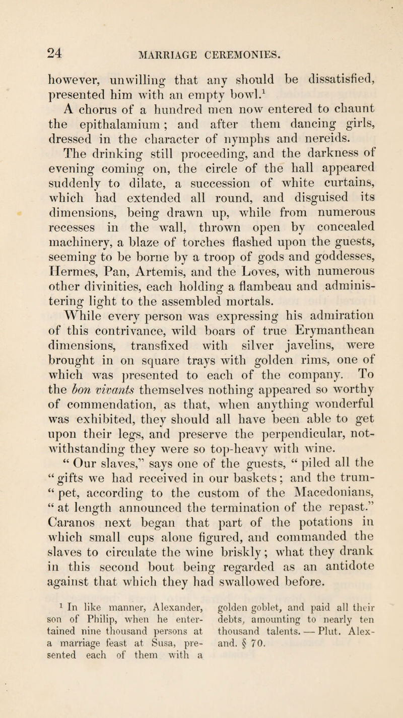 however, unwilling that any should be dissatisfied, presented him with an empty bowl.^ A chorus of a hundred men now entered to chaunt the epithalamium; and after them dancing girls, dressed in the character of nymphs and nereids. The drinking still proceeding, and the darkness of evening coming on, the circle of the hall appeared suddenly to dilate, a succession of white curtains, which had extended all round, and disguised its dimensions, being drawn up, while from numerous recesses in the wall, thrown open by concealed machinery, a blaze of torches flashed upon the guests, seeming to be borne by a troop of gods and goddesses, Hermes, Pan, Artemis, and the Loves, with numerous other divinities, each holding a flambeau and adminis¬ tering light to the assembled mortals. While every person was expressing his admiration of this contrivance, wild boars of true Erymanthean dimensions, transfixed with silver javelins, were brought in on square trays with golden rims, one of which was jmesented to each of the company. To the hon mvants themselves nothing appeared so worthy of commendation, as that, when anything wonderful was exhibited, they should all have been able to get upon their legs, and preserve the perpendicular, not¬ withstanding they were so top-heavy with wine. “ Our slaves,’’ says one of the guests, “ piled all the “ gifts we had received in our baskets; and the trum- “ pet, according to the custom of the IMacedonians, “ at length announced the termination of the repast.” Caranos next began that part of the potations in which small cups alone figured, and commanded the slaves to circulate the wine briskly; what they drank in this second bout being regarded as an antidote against that which they had swallowed before. 1 In like manner, Alexander, son of Philip, when he enter¬ tained nine thousand persons at a marriage feast at Susa, pre¬ sented each of them with a golden goblet, and paid all their debts, amounting to nearly ten thousand talents. — Pint. Alex- and. § 70.