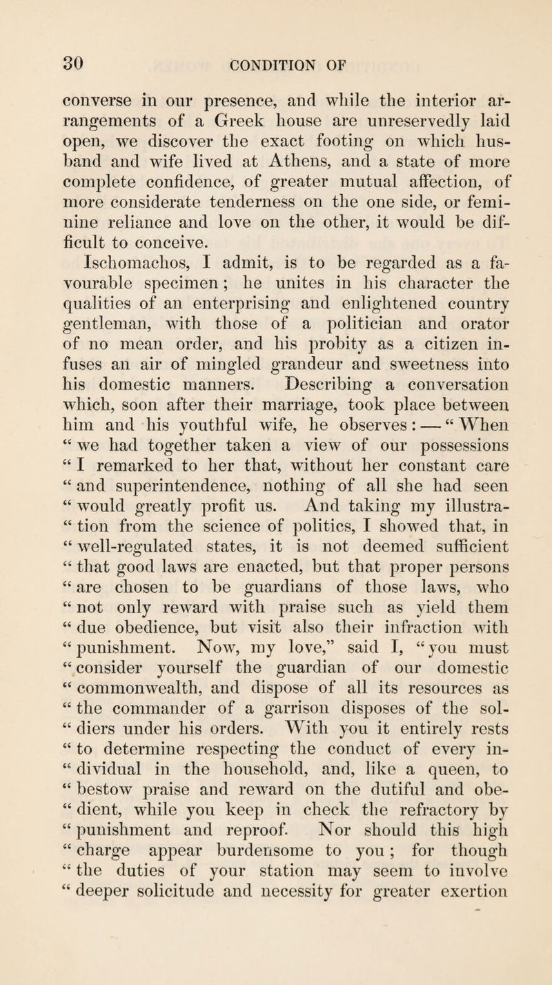 converse in our presence, and while the interior ar¬ rangements of a Greek house are unreservedly laid open, we discover the exact footing on which hus¬ band and wife lived at Athens, and a state of more complete confidence, of greater mutual affection, of more considerate tenderness on the one side, or femi¬ nine reliance and love on the other, it would be dif¬ ficult to conceive. Iscliomachos, I admit, is to be regarded as a fa¬ vourable specimen; he unites in his character the qualities of an enterprising and enlightened country gentleman, with those of a politician and orator of no mean order, and his probity as a citizen in¬ fuses an air of mingled grandeur and sweetness into his domestic manners. Describing a conversation which, soon after their marriage, took place between him and his youthful wife, he observes: — “When “ we had together taken a view of our possessions “ I remarked to her that, without her constant care “ and superintendence, nothing of all she had seen “ would greatly profit us. And taking my illustra- “ tion from the science of politics, I showed that, in “ well-regulated states, it is not deemed sufficient “ that good laws are enacted, but that proper persons “ are chosen to be guardians of those laws, who “ not only reward with praise such as yield them “ due obedience, but visit also their infraction with “punishment. Now, my love,” said I, “you must “ consider yourself the guardian of our domestic “ commonwealth, and dispose of all its resources as “ the commander of a garrison disposes of the sol- “ diers under his orders. With you it entirely rests “ to determine respecting the conduct of every in- “ dividual in the household, and, like a queen, to “ bestow praise and reward on the dutiful and obe- “ dient, while you keep in check the refractory by “ punishment and reproof. Nor should this high “ charge appear burdensome to you; for though “ the duties of your station may seem to involve “ deeper solicitude and necessity for greater exertion