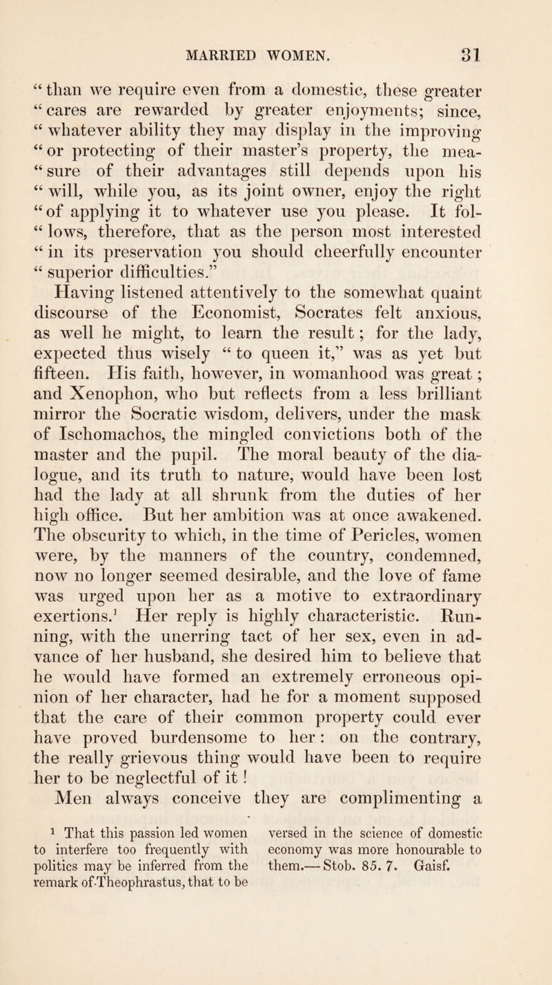 than we require even from a domestic, these greater ‘‘cares are rewarded by greater enjoyments; since, “ whatever ability they may display in the improving “ or protecting of their master’s property, the mea- “ sure of their advantages still depends upon his “ will, while you, as its joint owner, enjoy the right “of applying it to whatever use you please. It fol- “ lows, therefore, that as the person most interested “ in its preservation you should cheerfully encounter “ superior difficulties.” Having listened attentively to the somewhat quaint discourse of the Economist, Socrates felt anxious, as well he might, to learn the result; for the lady, expected thus wisely “ to queen it,” was as yet but fifteen. His faith, however, in womanhood was great; and Xenophon, who but reflects from a less brilliant mirror the Socratic wisdom, delivers, under the mask of Ischomachos, the mingled convictions both of the master and the pupil. The moral beauty of the dia¬ logue, and its truth to nature, would have been lost had the lady at all shrunk from the duties of her high office. But her ambition was at once awakened. The obscurity to which, in the time of Pericles, women were, by the manners of the country, condemned, now no longer seemed desirable, and the love of fame was urged upon her as a motive to extraordinary exertions.^ Her reply is highly characteristic. Run¬ ning, with the unerring tact of her sex, even in ad¬ vance of her husband, she desired him to believe that he would have formed an extremely erroneous opi¬ nion of her character, had he for a moment supposed that the care of their common property could ever have proved burdensome to her: on the contrary, the really grievous thing would have been to require her to be neglectful of it! Men always conceive they are complimenting a 1 That this passion led women versed in the science of domestic to interfere too frequently with economy was more honourable to politics may be inferred from the them.— Stob. 85. 7. Gaisf. remark of-Theophrastus,that to be