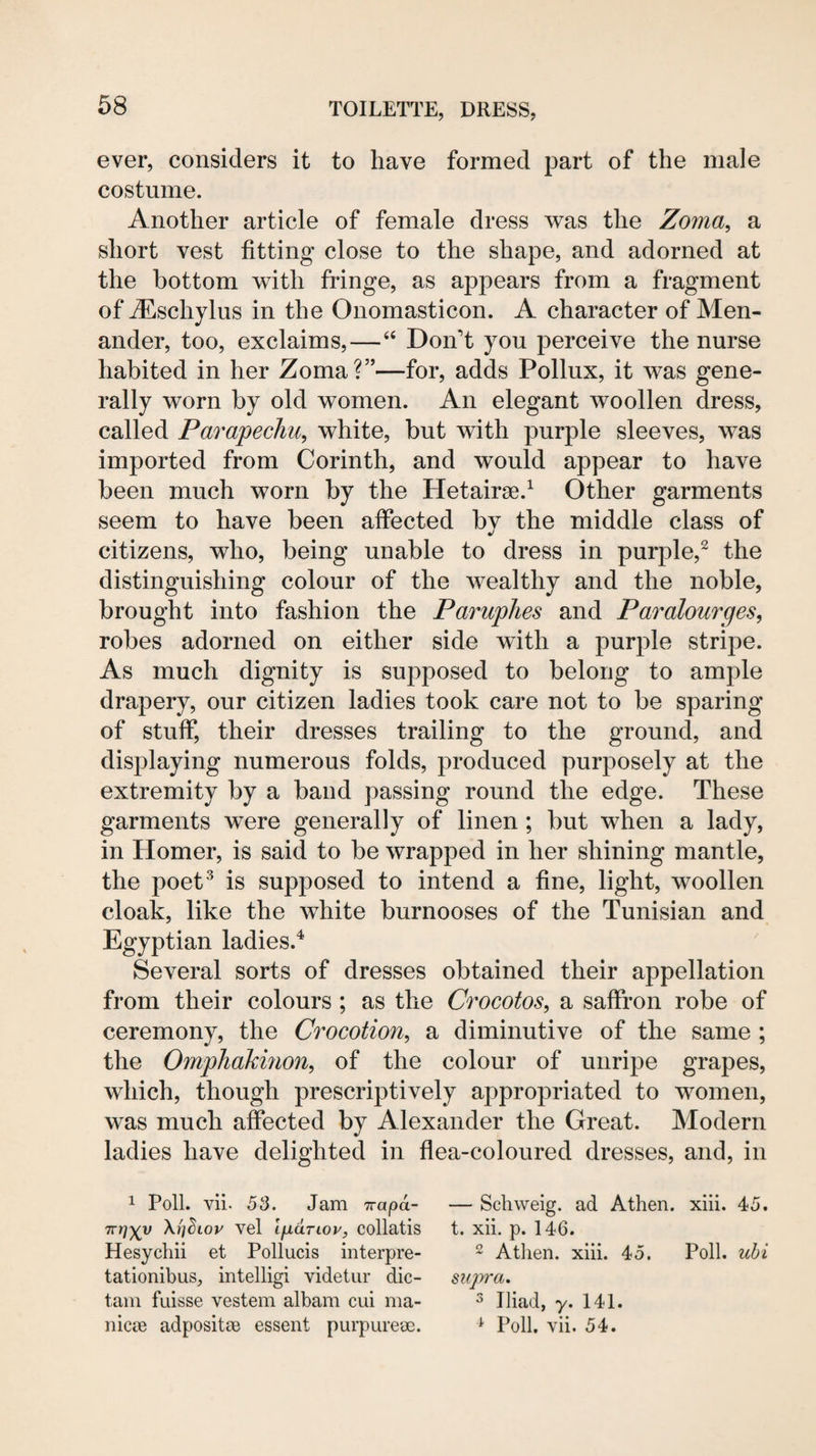 ever, considers it to have formed part of the male costume. Another article of female dress was the Zoma, a short vest fitting close to the shape, and adorned at the bottom with fringe, as appears from a fragment of Aeschylus in the Onomasticon. A character of Men¬ ander, too, exclaims,—“ Don’t you perceive the nurse habited in her Zoma?”—for, adds Pollux, it was gene¬ rally worn by old women. An elegant woollen dress, called Parapechu, white, but with purple sleeves, was imported from Corinth, and would appear to have been much worn by the Hetairse.^ Other garments seem to have been affected by the middle class of citizens, who, being unable to dress in purple,^ the distinguishing colour of the wealthy and the noble, brought into fashion the Paruphes and Paralourges, robes adorned on either side with a purple stripe. As much dignity is supposed to belong to ample drapery, our citizen ladies took care not to be sparing of stuff, their dresses trailing to the ground, and displaying numerous folds, produced purposely at the extremity by a band passing round the edge. These garments were generally of linen; but when a lady, in Homer, is said to be wrapped in her shining mantle, the poet‘s is supposed to intend a fine, light, woollen cloak, like the white burnooses of the Tunisian and Egyptian ladies.^ Several sorts of dresses obtained their appellation from their colours ; as the Crocotos, a saffron robe of ceremony, the Crocotion, a diminutive of the same ; the Omphakinon^ of the colour of unripe grapes, which, though prescriptively appropriated to women, was much affected by Alexander the Great. Modern ladies have delighted in flea-coloured dresses, and, in 1 Poll. vii. 53. Jam Trapa- — Schweig. ad Athen. xiii. 45. Trrj^v Xi'j^Lov vel ifidriov, collatis t. xii. p. 146. Hesycliii et Pollucis interpre- ^ Athen. xiii. 45. Poll, ubi tationibus, intelligi videtur die- supra. tarn fuisse vestem albam cui ma- ^ Iliad, y. 141. nicie adpositSB essent purpureoe. ^ Poll. vii. 54.