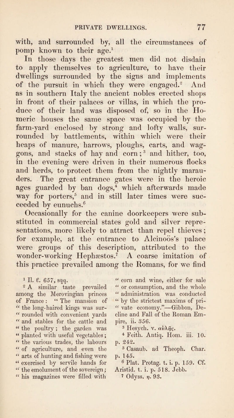 with, and surrounded by, all the circumstances of pomp known to their age.^ In those days the greatest men did not disdain to apply themselves to agriculture, to have their dwellings surrounded by the signs and implements of the pursuit in which they were engaged.^ And as in southern Italy the ancient nobles erected shops in front of their palaces or villas, in which the pro¬ duce of their land was disposed of, so in the Ho¬ meric houses the same space was occupied by the farm-yard enclosed by strong and lofty walls, sur¬ rounded by battlements, within which were their heaps of manure, harrows, ploughs, carts, and wag¬ gons, and stacks of hay and corn; ^ and hither, too, in the eveninof were driven in their numerous flocks and herds, to protect them from the nightly marau¬ ders. The great entrance gates were in the heroic ages guarded by ban dogs,^ which afterwards made way for porters,^ and in still later times were suc¬ ceeded by eunuchs.^ Occasionally for the canine doorkeepers were sub¬ stituted in commercial states gold and silver repre¬ sentations, more likely to attract than repel thieves; for example, at the entrance to Alcinods's palace were groups of this description, attributed to the wonder-working Hephsestos.'^ A coarse imitation of this practice prevailed among the Romans, for we find 1 II. €. 657, sqq. 2 A similar taste prevailed among the Merovingian princes of France : “ The mansion of “ the long-haired kings was sur- rounded with convenient yards and stables for the cattle and the poultry ; the garden was “ planted with useful vegetables; the various trades^ the labours of agriculture, and even the arts of hunting and fishing were “ exercised by servile hands for “ the emolument of the sovereign; his magazines were filled with corn and wine, either for sale or consumption, and the whole administration was conducted “ by the strictest maxims of pri- vate economy.”—Gibbon, De¬ cline and Fall of the Roman Em¬ pire, ii. 356. ^ Hesych. v. avXrjg. Feith. Antiq. Horn. iii. 10. p. 242. ^ Casaub. ad Theoph. Char, p. 145. 6 Plat. Protag. t. i. p. 159. Cf. Aristid. t. i. p. 518. Jebb. 7 Odyss. 7]. 93.