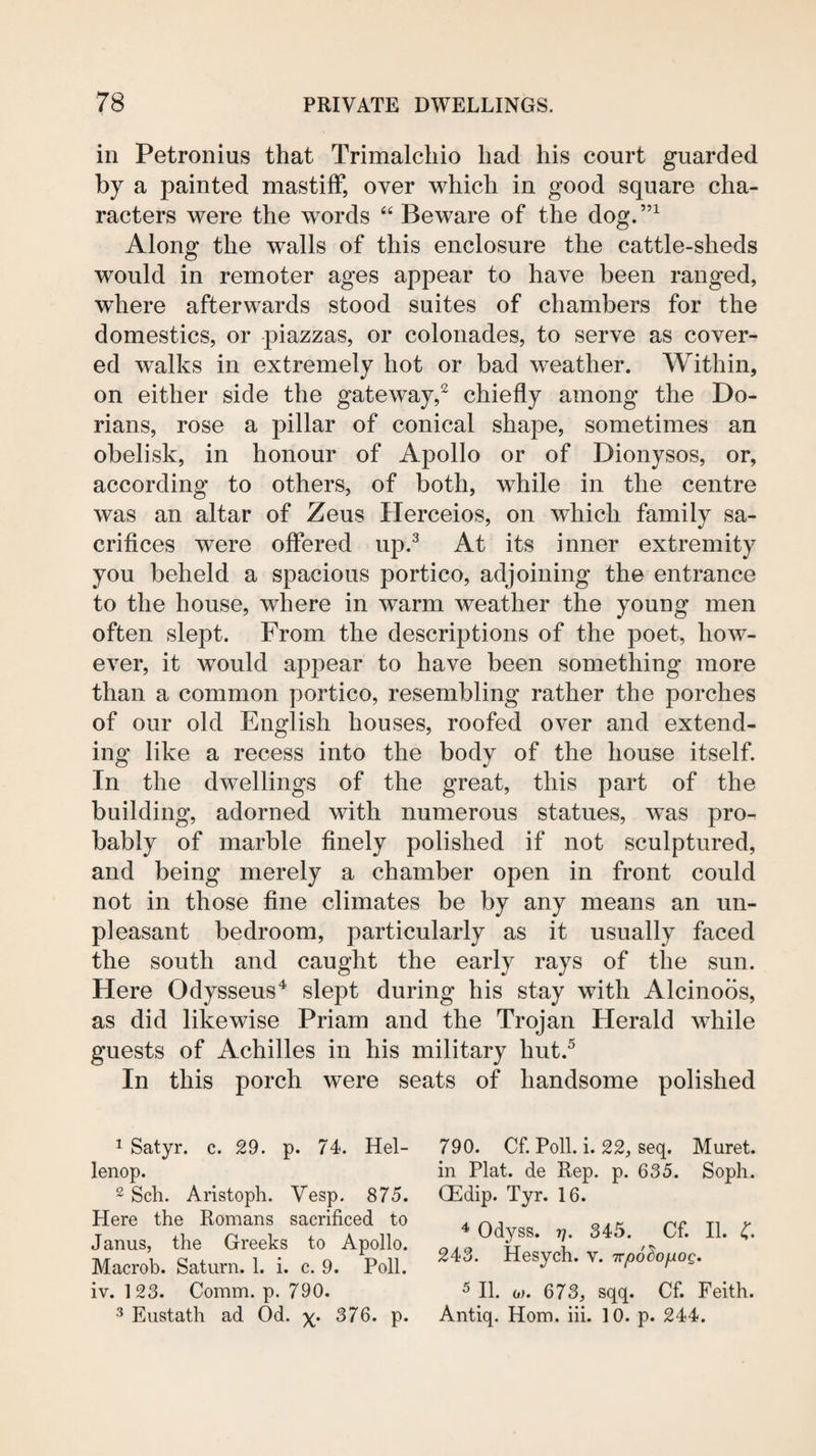 in Petronius that Trimalchio had his court guarded by a painted mastiff, over which in good square cha¬ racters were the words “ Beware of the dog.”^ Along the walls of this enclosure the cattle-sheds would in remoter ages appear to have been ranged, where afterwards stood suites of chambers for the domestics, or piazzas, or colonades, to serve as cover¬ ed walks in extremely hot or bad weather. Within, on either side the gateway,^ chiefly among the Do¬ rians, rose a pillar of conical shape, sometimes an obelisk, in honour of Apollo or of Dionysos, or, according to others, of both, while in the centre was an altar of Zeus Herceios, on which family sa¬ crifices were offered up.^ At its inner extremity you beheld a spacious portico, adjoining the entrance to the house, where in warm weather the young men often slept. From the descriptions of the poet, how¬ ever, it would appear to have been something more than a common portico, resembling rather the porches of our old English houses, roofed over and extend¬ ing like a recess into the body of the house itself. In the dwellings of the great, this part of the building, adorned with numerous statues, was pro¬ bably of marble finely polished if not sculptured, and being merely a chamber open in front could not in those fine climates be by any means an un¬ pleasant bedroom, particularly as it usually faced the south and caught the early rays of the sun. Here Odysseus^ slept during his stay with Alcinoos, as did likewise Priam and the Trojan Herald while guests of Achilles in his military hut.^ In this porch were seats of handsome polished 1 Satyr, c. 29. p. 74. Hel- lenop. 2 Sell. Aristoph. Vesp. 875. Here the Romans sacrificed to Janus, the Greeks to Apollo. Macrob. Saturn. 1. i. c. 9. Poll, iv. 123. Comm. p. 790. Eustath ad Od. x;* 376. p. 790. Cf. Poll. i. 22j seq. Muret. in Plat, de Rep. p. 635. Soph. QEdip. Tyr. 16. ^ Odyss. 7]. 345. Cf. II. 4. 243. Hesych. v. Trpo^ofiog. ^ II. 0). 673, sqq. Cf. Feith. Antiq. Horn. hi. 10. p. 244.