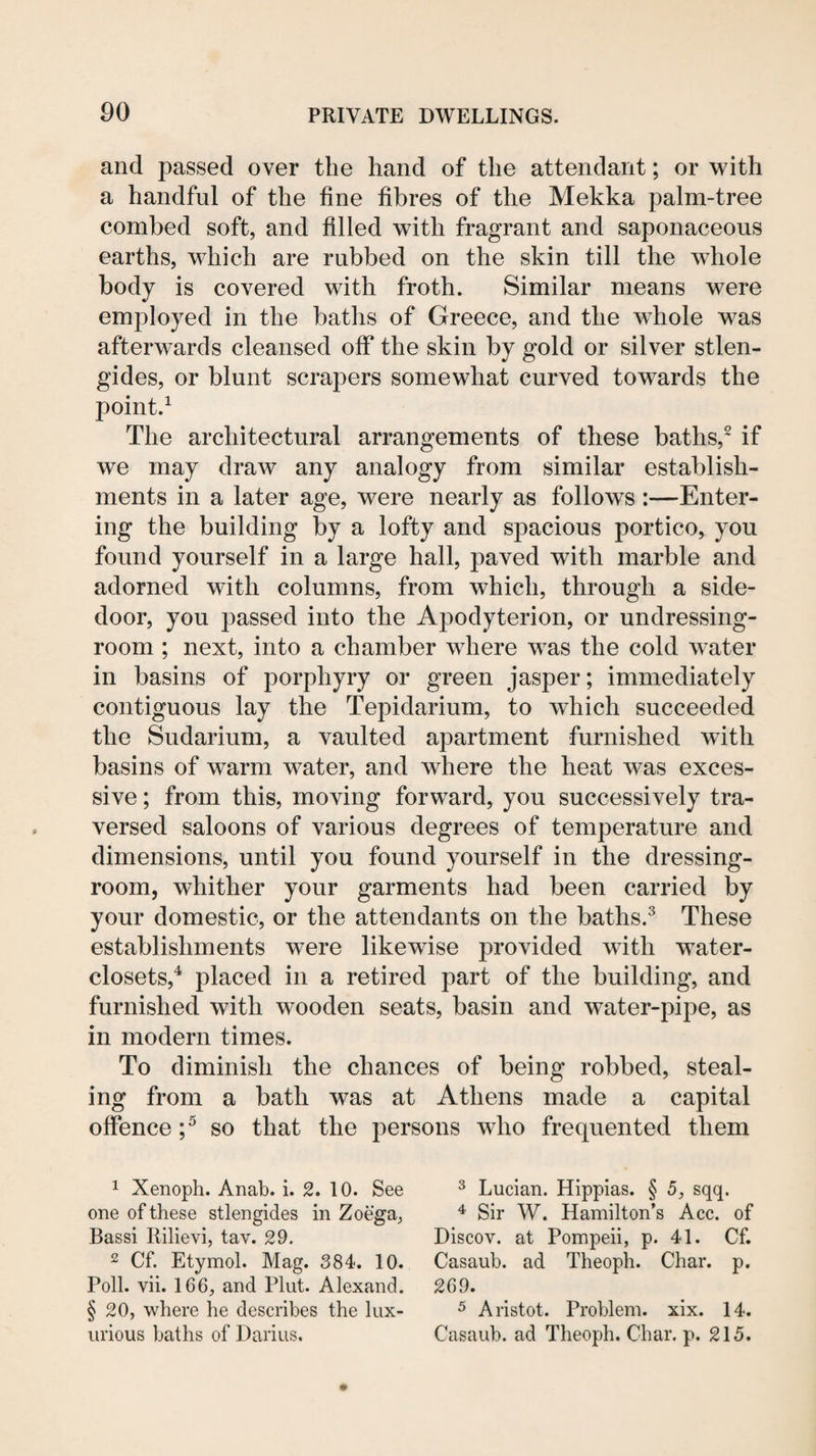 and passed over the hand of the attendant; or with a handful of the fine fibres of the Mekka palm-tree combed soft, and filled with fragrant and saponaceous earths, which are rubbed on the skin till the whole body is covered with froth. Similar means were employed in the baths of Greece, and the whole was afterwards cleansed off the skin by gold or silver stlen- gides, or blunt scrapers somewhat curved towards the point.^ The architectural arrangements of these baths,^ if we may draw any analogy from similar establish¬ ments in a later age, were nearly as follows :—Enter¬ ing the building by a lofty and spacious portico, you found yourself in a large hall, paved with marble and adorned with columns, from which, through a side- door, you passed into the Apodyterion, or undressing- room ; next, into a chamber where was the cold water in basins of porphyry or green jasper; immediately contiguous lay the Tepidarium, to which succeeded the Sudarium, a vaulted apartment furnished with basins of warm water, and where the heat was exces¬ sive ; from this, moving forward, you successively tra¬ versed saloons of various degrees of temperature and dimensions, until you found yourself in the dressing- room, whither your garments had been carried by your domestic, or the attendants on the baths.^ These establishments were likewise provided wdth water- closets,^ placed in a retired part of the building, and furnished with wooden seats, basin and water-pipe, as in modern times. To diminish the chances of being robbed, steal¬ ing from a bath was at Athens made a capital offence so that the persons who frequented them 1 Xenoph. Anab. i. 2. 10. See one of these stlengides in Zoega, Bassi Rilievi, tav. 29. 2 Cf. Etymol. Mag. 384. 10. Poll. vii. 166, and Pint. Alexand. §20, where he describes the lux¬ urious baths of Darius. 3 Lucian. Hippias. § 5, sqq. Sir W. Hamilton’s Acc. of Discov. at Pompeii, p. 41. Cf. Casaub. ad Theoph. Char. p. 269. 5 Aristot. Problem, xix. 14. Casaub. ad Theoph. Char. p. 215.