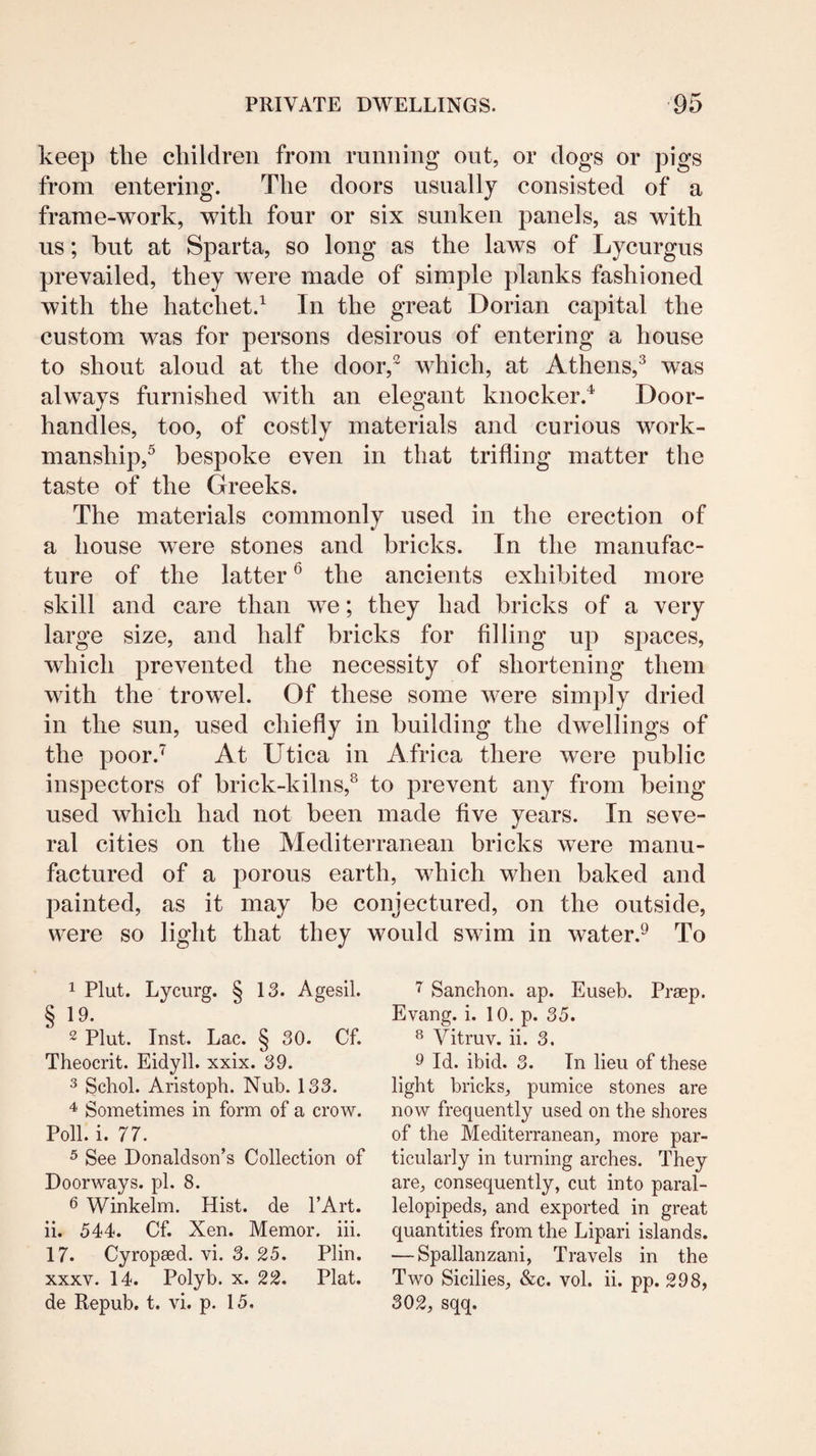 keep the children from running out, or dogs or pigs from entering. The doors usually consisted of a frame-work, with four or six sunken panels, as with us; but at Sparta, so long as the laws of Lycurgus prevailed, they were made of simple planks fashioned with the hatchet.^ In the great Dorian capital the custom was for persons desirous of entering a house to shout aloud at the door,^ which, at Athens,^ was always furnished with an elegant knocker.^ Door¬ handles, too, of costly materials and curious work¬ manship,^ bespoke even in that trifling matter the taste of the Greeks. The materials commonly used in the erection of a house were stones and bricks. In the manufac¬ ture of the latter ^ the ancients exhibited more skill and care than we; they had bricks of a very large size, and half bricks for filling up spaces, wdiich prevented the necessity of shortening them with the trowel. Of these some were simply dried in the sun, used chiefly in building the dwellings of the poor.^ At Utica in Africa there were public inspectors of brick-kilns,^ to prevent any from being used which had not been made five years. In seve¬ ral cities on the Mediterranean bricks were manu¬ factured of a porous earth, which when baked and painted, as it may be conjectured, on the outside, were so light that they would swim in water.^ To 1 Plut. Lycurg. § 13. Agesil. § 19. ~ Plut. Inst. Lac. § 30. Cf. Theocrit. Eidyll. xxix. 39. 3 Schol. Aristoph. Nub. 133. 4 Sometimes in form of a crow. Poll. i. 77. ^ See Donaldson’s Collection of Doorways, pi. 8. 6 Winkelm. Hist, de I’Art. ii. 544. Cf. Xen. Memor. iii. 17. Cyropsed. vi. 3. 25. Plin. XXXV. 14. Polyb. x. 22. Plat, de Repub. t. vi. p. 15. Sancbon. ap. Euseb. Prsep. Evang. i. 10. p. 35. ^ Vitruv. ii. 3. 9 Id. ibid. 3. In lieu of these light bricks, pumice stones are now frequently used on the shores of the Mediterranean, more par¬ ticularly in turning arches. They are, consequently, cut into paral- lelopipeds, and exported in great quantities from the Lipari islands. — Spallanzani, Travels in the Two Sicilies, &c. vol. ii. pp. 298, 302, sqq.