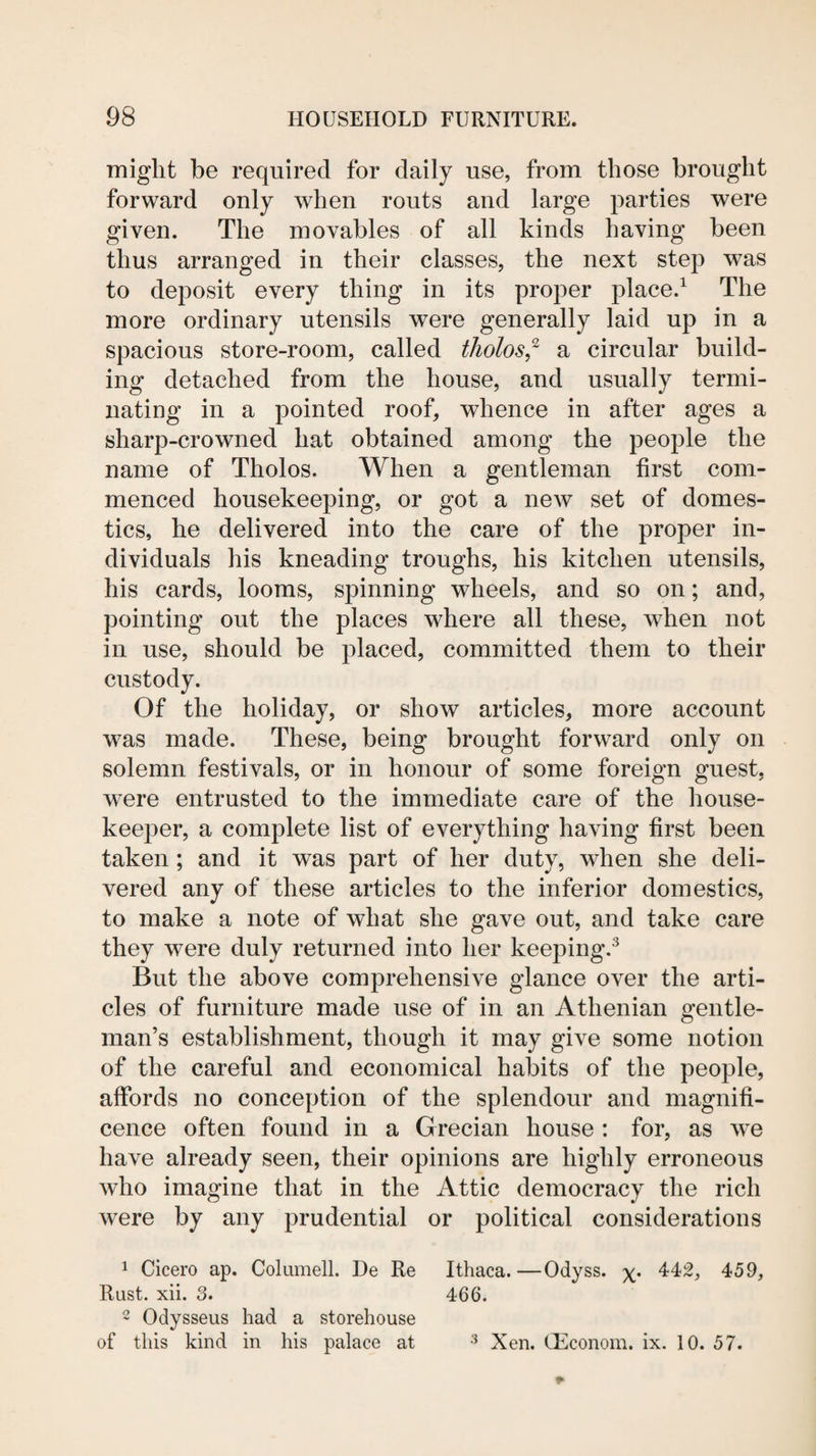 might be required for daily use, from those brought forward only when routs and large parties were given. The movables of all kinds having been thus arranged in their classes, the next step was to deposit every thing in its proper place.^ The more ordinary utensils were generally laid up in a spacious store-room, called tholos,^ a circular build¬ ing detached from the house, and usually termi¬ nating in a pointed roof, whence in after ages a sharp-crowned hat obtained among the people the name of Tholos. When a gentleman first com¬ menced housekeeping, or got a new set of domes¬ tics, he delivered into the care of the proper in¬ dividuals his kneading troughs, his kitchen utensils, his cards, looms, spinning wheels, and so on; and, pointing out the places where all these, when not in use, should be placed, committed them to their custody. Of the holiday, or show articles, more account was made. These, being brought forward only on solemn festivals, or in honour of some foreign guest, were entrusted to the immediate care of the house¬ keeper, a complete list of everything having first been taken; and it was part of her duty, when she deli¬ vered any of these articles to the inferior domestics, to make a note of what she gave out, and take care they were duly returned into her keeping.^ But the above comprehensive glance over the arti¬ cles of furniture made use of in an Athenian gentle¬ man’s establishment, though it may give some notion of the careful and economical habits of the people, affords no conception of the splendour and magnifi¬ cence often found in a Grecian house : for, as we have already seen, their opinions are highly erroneous who imagine that in the Attic democracy the rich were by any prudential or political considerations 1 Cicero ap. Coliimell. De Re Ithaca.—Odyss. 442, 459, Rust. xii. 3. 466. 2 Odysseus had a storehouse of this kind in his palace at ^ Xen. (Econom. ix. 10. 57.