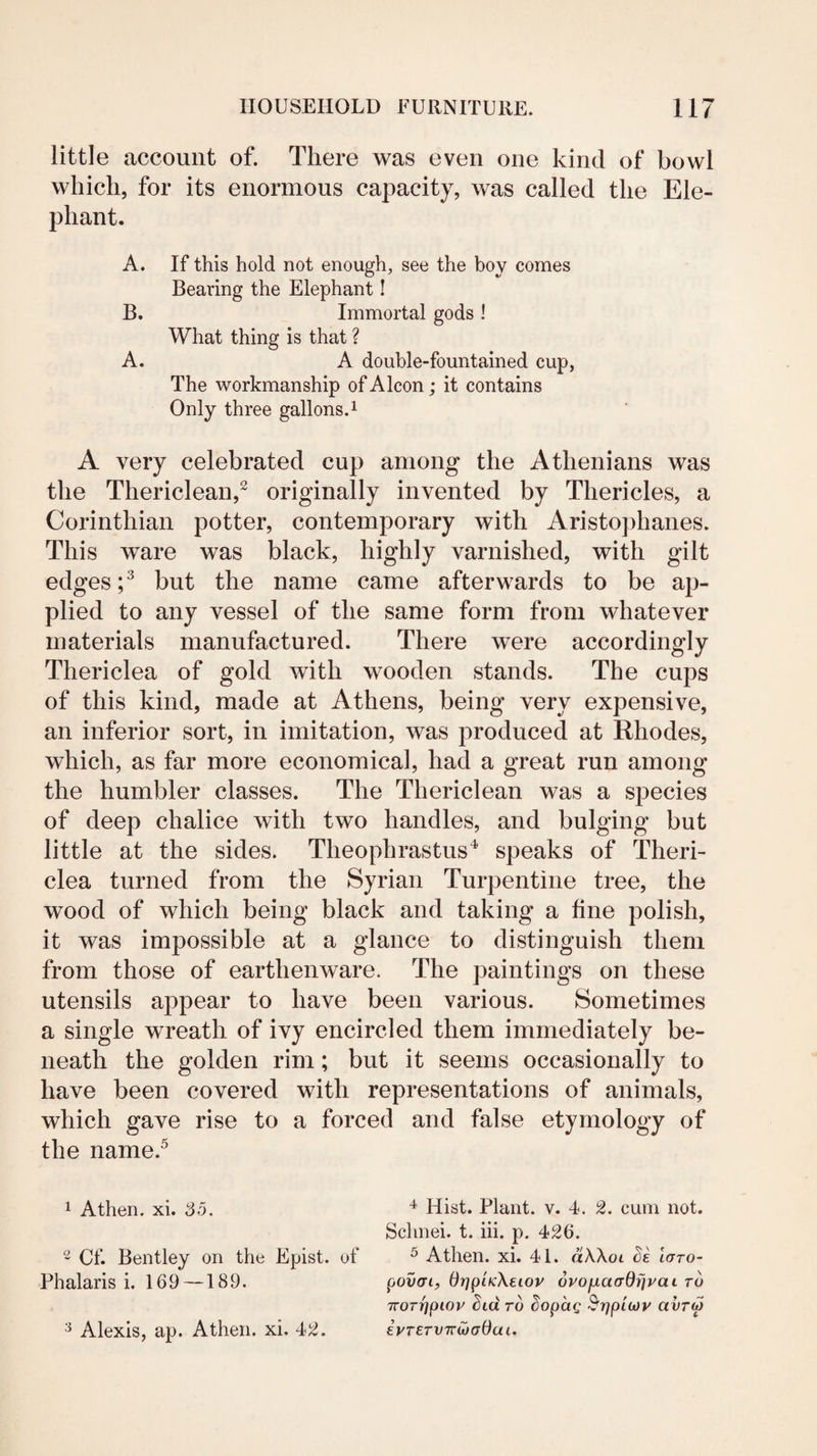 little account of. There was even one kind of bowl which, for its enormous capacity, was called the Ele¬ phant. A. If this hold not enough, see the boy comes Bearing the Elephant! B. Immortal gods ! What thing is that ? A. A double-fountained cup, The workmanship of Alcon; it contains Only three gallons.i A very celebrated cup among the Athenians was the Thericlean,^ originally invented by Thericles, a Corinthian potter, contemporary with Aristophanes. This ware was black, highly varnished, with gilt edges C but the name came afterwards to be ap¬ plied to any vessel of the same form from whatever materials manufactured. There were accordingly Thericlea of gold with wooden stands. The cups of this kind, made at Athens, being very expensive, an inferior sort, in imitation, was produced at Rhodes, which, as far more economical, had a great run among the humbler classes. The Thericlean was a species of deep chalice with two handles, and bulging but little at the sides. Theophrastus'^ speaks of Theri¬ clea turned from the Syrian Turpentine tree, the wood of which being black and taking a fine polish, it was impossible at a glance to distinguish them from those of earthenware. The paintings on these utensils appear to have been various. Sometimes a single wreath of ivy encircled them immediately be¬ neath the golden rim; but it seems occasionally to have been covered with representations of animals, which gave rise to a forced and false etymology of the name.^ 1 A then. xi. 35. ~ Cf. Bentley on the Epist. of Phalaris i. 169 —189. ^ Alexis, ap. Athen. xi. 4^. ^ Hist. Plant, v. 4. 2. cum not. Schnei. t. hi. p. 426. ^ Athen. xi. 41. dWot laro- povaiy drjpiKXeiov 6vofiaadr}vaL to 7roT7]pioy Std rd Sopdg ^rjpiojv avrip iyT£TV7r^a0ai,