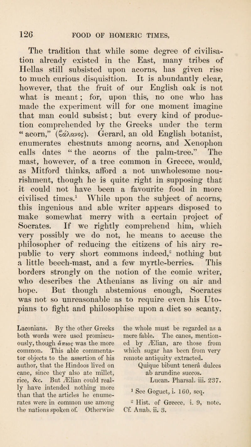 The tradition that while some degree of civilisa¬ tion already existed in the East, many tribes of Hellas still subsisted upon acorns, has given rise to much curious disquisition. It is abundantly clear, however, that the fruit of our English oak is not what is meant; for, upon this, no one who has made the experiment will for one moment imagine that man could subsist; but every kind of produc¬ tion comprehended by the Greeks under the term “ acorn,” {^oKavog). Gerard, an old English botanist, enumerates chestnuts among acorns, and Xenophon calls dates “ the acorns of the palm-tree.” The mast, however, of a tree common in Greece, would, as Mitford thinks, afford a not unwholesome nou¬ rishment, though he is quite right in supposing that it could not have been a favourite food in more civilised times.^ While upon the subject of acorns, this ingenious and able writer appears disposed to make somewhat merry with a certain project of Socrates. If we rightly comprehend him, which very possibly we do not, he means to accuse the philosopher of reducing the citizens of his airy re¬ public to very short commons indeed,^ nothing but a little beech-mast, and a few myrtle-berries. This borders strongly on the notion of the comic writer, who describes the Athenians as living on air and hope. But though abstemious enough, Socrates was not so unreasonable as to require even his Uto¬ pians to fight and philosophise upon a diet so scanty. Laconians. By the other Greeks both words were used promiscu¬ ously, though aiTLOQ was the more common. This able commenta¬ tor objects to the assertion of his author, that the Hindoos lived on cane, since they also ate millet, rice, &c. But ^lian could real¬ ly have intended nothing more than that the articles he enume¬ rates were in common use among the nations spoken of. Otherwise the whole must be regarded as a mere fable. The canes, mention¬ ed by Hilian, are those from which sugar has been from very remote antiquity extracted. Quique bibunt tenera dulces ab arundine succos. Lucan. Pharsal. hi. 237. ^ See Goguet, i. 160, seq. 2 Hist, of Greece, i. 9, note. Cf. Anab. ii. 3.
