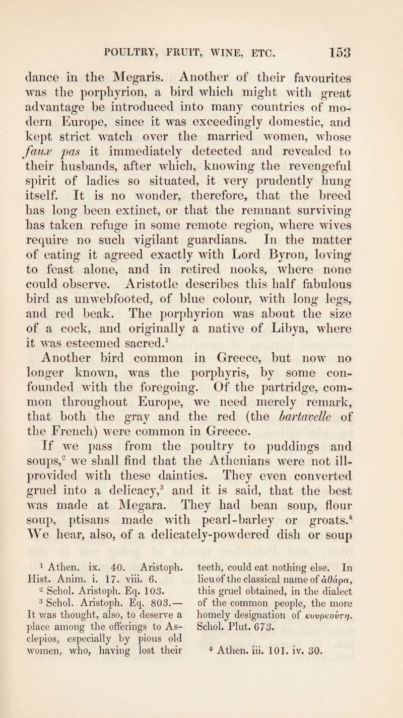dance in the Megaris. Another of their favourites was the porphyrion, a bird which might with great advantage be introduced into many countries of mo¬ dern Europe, since it was exceedingly domestic, and kept strict watch over the married women, whose fau^ pas it immediately detected and revealed to their husbands, after which, knowing the revengeful spirit of ladies so situated, it very prudently hung itself. It is no wonder, therefore, that the breed has long been extinct, or that the remnant surviving has taken refuge in some remote region, where wives require no such vigilant guardians. In the matter of eating it agreed exactly with Lord Byron, loving to feast alone, and in retired nooks, where none could observe. Aristotle describes this half fabulous bird as unwebfooted, of blue colour, with long legs, and red beak. The porphyrion was about the size of a cock, and originally a native of Libya, where it was esteemed sacred.^ Another bird common in Greece, but now no longer known, was the porphyris, by some con¬ founded with the foregoing. Of the partridge, com¬ mon throughout Europe, we need merely remark, that both the gray and the red (the bartavelle of the French) were common in Greece. If we pass from the poultry to puddings and soups,^ we shall find that the Athenians were not ill- provided with these dainties. They even converted gruel into a delicacy,^ and it is said, that the best was made at Megara. They had bean soup, flour soup, ptisans made with pearl-barley or groats.^ We hear, also, of a delicately-powdered dish or soup 1 Athen. ix. 40. Aristoph. Hist. Anim. i. 17. viii. 6. ~ Schol. Aristoph. Eq. 103. 3 Schol. Aristoph. Eq. 803.— It was thought, also, to deserve a place among the offerings to As- clepios, especially by pious old women, who, having lost their teeth, could eat nothing else. In lieuof the classical name of adapa, this gruel obtained, in the dialect of the common people, the more homely designation of KuvpKovrrj. Schol. Plut. 673. ^ Athen. iii. 101. iv. 30.