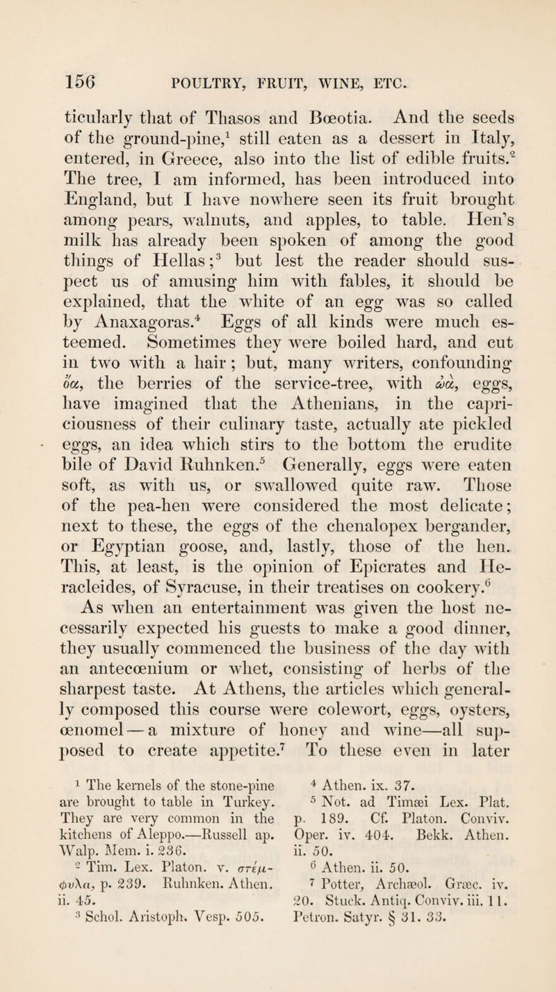 ticularly that of Thasos and Boeotia. And the seeds of the ground-pine,^ still eaten as a dessert in Italy, entered, in Greece, also into the list of edible fruits.^ The tree, I am informed, has been introduced into Engdand, but I have nowhere seen its fruit brought among pears, walnuts, and apples, to table. Hen's milk has already been spoken of among the good things of Hellas;^ but lest the reader should sus¬ pect us of amusing him with fables, it should be explained, that the white of an egg was so called by Anaxagoras.^ Eggs of all kinds were much es¬ teemed. Sometimes they were boiled hard, and cut in two with a hair; but, many writers, confounding ooc, the berries of the service-tree, with eggs, have imagined that the Athenians, in the ca2:)ri- ciousness of their culinary taste, actually ate pickled eggs, an idea which stirs to the bottom the erudite bile of David Ruhnken.^ Generally, eggs were eaten soft, as with us, or swallowed quite raw. Those of the pea-hen were considered the most delicate; next to these, the eggs of the chenalopex bergander, or Egyptian goose, and, lastly, those of the hen. This, at least, is the opinion of Epicrates and He- racleides, of Syracuse, in their treatises on cookery.® As when an entertainment was given the host ne¬ cessarily expected his guests to make a good dinner, they usually commenced the business of the day with an antecoenium or whet, consisting of herbs of the sharpest taste. At Athens, the articles which general¬ ly composed this course were colewort, eggs, oysters, oenomel — a mixture of honey and wine—all sup¬ posed to create appetite.’^ To these even in later 1 The kernels of the stone-pine are brought to table in Turkey, They are very common in the kitchens of Aleppo.—Russell ap. Walp. Mem. i. 236. 2 Tim. Lex. Platon, v. oreV- p. 239. Ruhnken. A then. ii. 45. Schol. Aristoph. Vesp. 505. ^ Athen. ix. 37. ^ Not. ad Timaei Lex. Plat, p. 189. Cf. Platon. Convive Oper. iv. 404. Bekk. Athen. ii. 50. ^ Athen. ii. 50. 7 Potter, ArchcEol. Graec. iv. 20. Stuck. Antiq. Conviv. iii. 11. Petron. Satyr. § 31. 33.