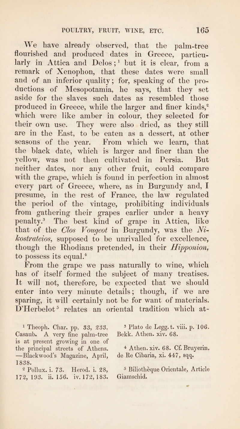 We have already observed, that the palm-tree flourished and produced dates in Greece, particu¬ larly in Attica and Delos; ^ but it is clear, from a remark of Xenophon, that these dates were small and of an inferior quality; for, speaking of the pro¬ ductions of Mesopotamia, he says, that they set aside for the slaves such dates as resembled those produced in Greece, while the larger and flner kinds,^ which were like amber in colour, they selected for their own use. They were also dried, as they still are in the East, to be eaten as a dessert, at other seasons of the year. From which we learn, that the black date, which is larger and finer than the yellow, was not then cultivated in Persia. But neither dates, nor any other fruit, could compare with the grape, which is found in perfection in almost every part of Greece, where, as in Burgundy and, I presume, in the rest of France, the law regulated the period of the vintage, prohibiting individuals from gathering their grapes earlier under a heavy penalty.^ The best kind of grape in Attica, like that of the Clos Vougeot in Burgundy, was the Az- kostmteios, supposed to be unrivalled for excellence, though the Rhodians pretended, in their Hipponion, to possess its equal.^ From the grape we pass naturally to wine, which has of itself formed the subject of many treatises. It will not, therefore, be expected that we should enter into very minute details; though, if we are sparing, it will certainly not be for want of materials. DTTerbelot^ relates an oriental tradition which at- ^ Theoph. Char. pp. 33, 233. Casaub. A very fine palm-tree is at present growing in one of the principal streets of Athens. —Blackwood’s Magazine, April, 1838. 2 Pollux, i. 73. Herod, i. 28, 172, 193. ii. 156. iv. 172,183. 3 Plato de Legg. t. viii. p. 106. Bekk. Athen. xiv. 68. Athen. xiv. 68. Cf. Bruyerin. de Re Cibaria, xi. 447, sqq. ^ Biliotheque Orientale, Article Giamschid.