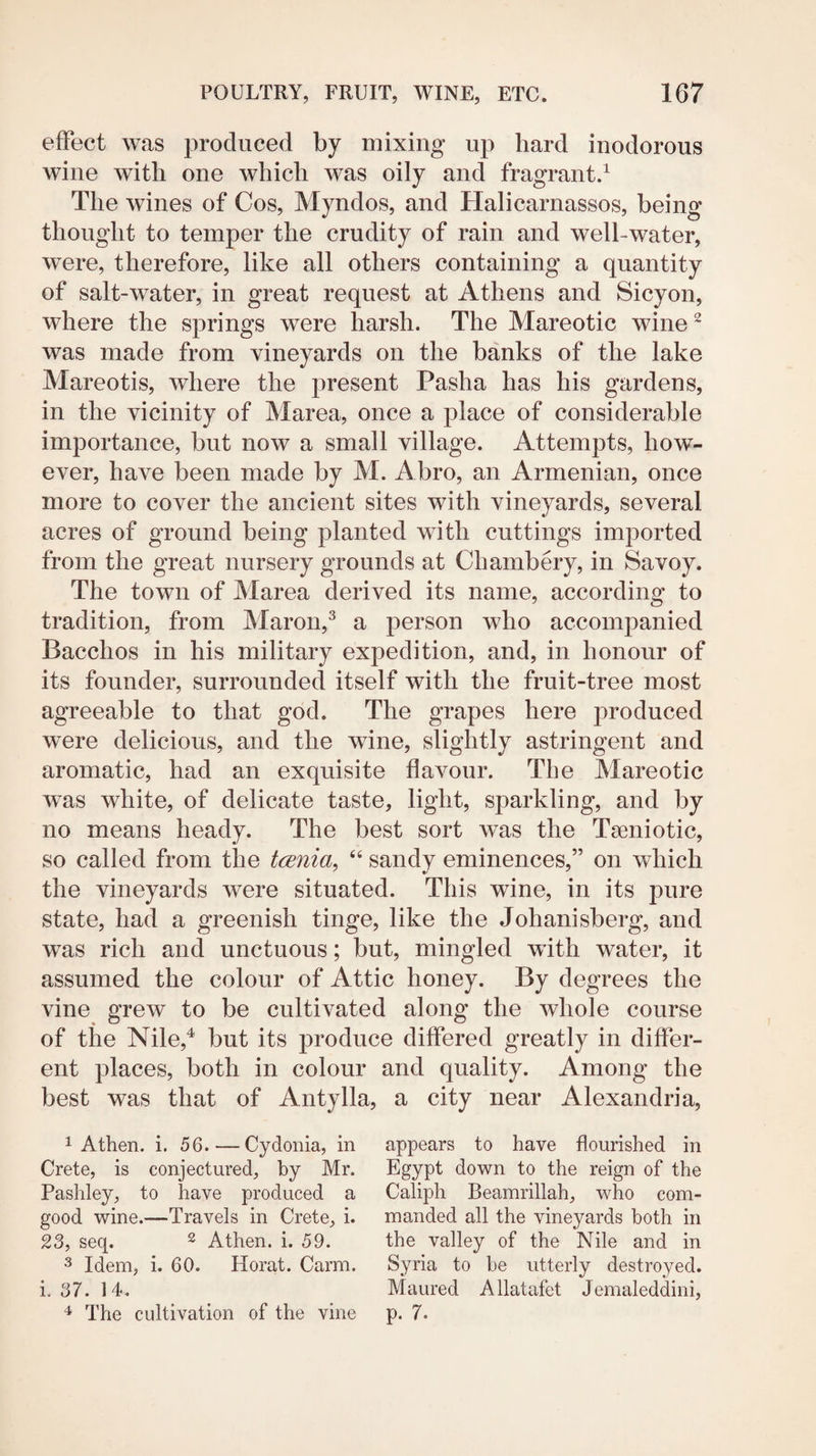 effect was produced by mixing up hard inodorous wine with one which was oily and fragrant.^ The wines of Cos, Myndos, and Halicarnassos, being thought to temper the crudity of rain and well-water, were, therefore, like all others containing a quantity of salt-water, in great request at Athens and Sicyon, where the springs were harsh. The Mareotic wine ^ was made from vineyards on the banks of the lake Mareotis, where the present Pasha has his gardens, in the vicinity of Marea, once a j)lace of considerable importance, but now a small village. Attempts, how¬ ever, have been made by M. Abro, an Armenian, once more to cover the ancient sites with vineyards, several acres of ground being planted with cuttings imported from the great nursery grounds at Chambery, in Savoy. The town of Marea derived its name, according to tradition, from Maron,^ a person who accompanied Bacchos in his military expedition, and, in honour of its founder, surrounded itself with the fruit-tree most agreeable to that god. The grapes here produced were delicious, and the wine, slightly astringent and aromatic, had an exquisite flavour. The Mareotic was white, of delicate taste, light, sparkling, and by no means heady. The best sort was the Tseniotic, so called from the tcenia, “ sandy eminences,” on which the vineyards were situated. This wine, in its pure state, had a greenish tinge, like the Johanisberg, and was rich and unctuous; but, mingled with water, it assumed the colour of Attic honey. By degrees the vine grew to be cultivated along the whole course of the Nile,^ but its produce differed greatly in differ¬ ent places, both in colour and quality. Among the best was that of Antylla, a city near Alexandria, 1 Athen. i. 56. — Cydonia, in Crete, is conjectured, by Mr. Pashley, to have produced a good wine.—Travels in Crete, i. 23, seq. ^ Athen. i. 59. 3 Idem, i. 60. Herat. Carm. i. 37. 14. The cidtivation of the vine appears to have flourished in Egypt down to the reign of the Caliph Beamrillah, who com¬ manded all the vineyards both in the valley of the Nile and in Syria to be utterly destroyed. Maured Allatafet Jemaleddini, p. 7.