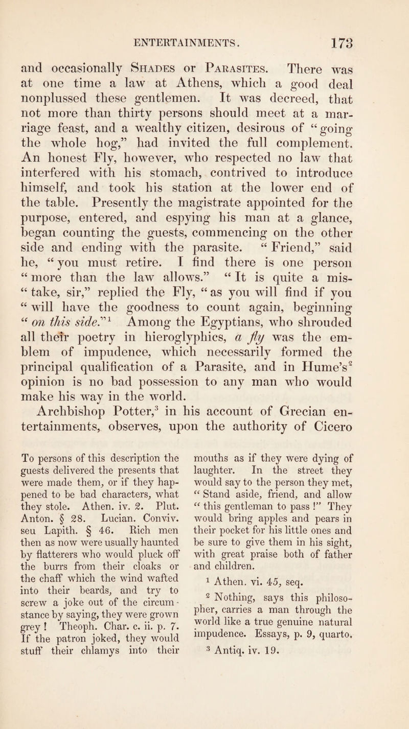 and occasionally Shades or Parasites. There was at one time a law at Athens, which a good deal nonplussed these gentlemen. It was decreed, that not more than thirty persons should meet at a mar¬ riage feast, and a wealthy citizen, desirous of “going the whole hog,” had invited the full complement. An honest Fly, however, who respected no law that interfered with his stomach, contrived to introduce himself, and took his station at the lower end of the table. Presently the magistrate appointed for the purpose, entered, and espying his man at a glance, began counting the guests, commencing on the other side and ending with the parasite. “ Friend,” said he, “ you must retire. I find there is one person “ more than the law allows.” “ It is quite a mis- “ take, sir,” replied the Fly, “ as you will find if you “ will have the goodness to count again, beginning “ on this side^^ Among the Egyptians, who shrouded all thetr poetry in hieroglyphics, a fly was the em¬ blem of impudence, which necessarily formed the principal qualification of a Parasite, and in Hume’s^ opinion is no bad possession to any man who would make his way in the world. Archbishop Potter,^ in his account of Grecian en¬ tertainments, observes, upon the authority of Cicero To persons of this description the guests delivered the presents that were made them, or if they hap¬ pened to be bad characters, what they stole. Athen. iv. 2. Plut. Anton. § 28. Lucian. Conviv. seu Lapith. § 46. Rich men then as now were usually haunted by flatterers who would pluck off the burrs from their cloaks or the chaff which the wind wafted into their beards, and try to screw a joke out of the circum¬ stance by saying, they were grown grey I Theoph. Char. c. ii. p. 7. If the patron joked, they would stuff their chlamys into their mouths as if they were dying of laughter. In the street they would say to the person they met. Stand aside, friend, and allow this gentleman to pass !” They would bring apples and pears in their pocket for his little ones and be sure to give them in his sight, with great praise both of father and children. 1 Athen. vi. 45, seq. 2 Nothing, says this philoso¬ pher, carries a man through the world like a true genuine natural impudence. Essays, p. 9, quarto. ^ Antiq. iv. 19.