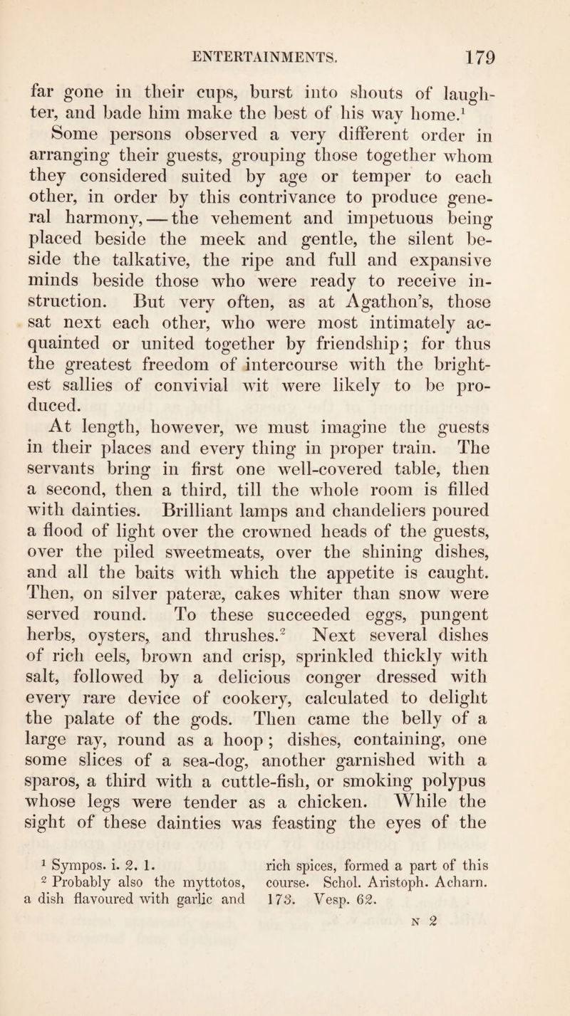 far gone in their cups, burst into shouts of laugh¬ ter, and bade him make the best of his wav homed Some persons observed a very different order in arranging their guests, grouping those together whom they considered suited by age or temper to each other, in order by this contrivance to produce gene¬ ral harmony, — the vehement and impetuous being placed beside the meek and gentle, the silent be¬ side the talkative, the ripe and full and expansive minds beside those who were ready to receive in¬ struction. But very often, as at Agathon’s, those sat next each other, who were most intimately ac¬ quainted or united together by friendship; for thus the greatest freedom of intercourse with the bright¬ est sallies of convivial wit were likely to be pro¬ duced. At length, however, we must imagine the guests in their places and every thing in proper train. The servants bring in first one well-covered table, then a second, then a third, till the whole room is filled with dainties. Brilliant lamps and chandeliers poured a flood of light over the crowned heads of the guests, over the piled sweetmeats, over the shining dishes, and all the baits with which the appetite is caught. Then, on silver paterae, cakes whiter than snow were served round. To these succeeded eggs, pungent herbs, oysters, and thrushes.^ Next several dishes of rich eels, brown and crisp, sprinkled thickly with salt, followed by a delicious conger dressed with every rare device of cookery, calculated to delight the palate of the gods. Then came the belly of a large ray, round as a hoop ; dishes, containing, one some slices of a sea-dog, another garnished with a spares, a third with a cuttle-fish, or smoking polypus whose legs were tender as a chicken. While the sight of these dainties was feasting the eyes of the 1 Sympos. i. 2. 1. rich spices, formed a part of this 2 Probably also the myttotos, course. Schol. Aristoph. Acharn. a dish flavoured with garlic and \73. Vesp. 62. N 2