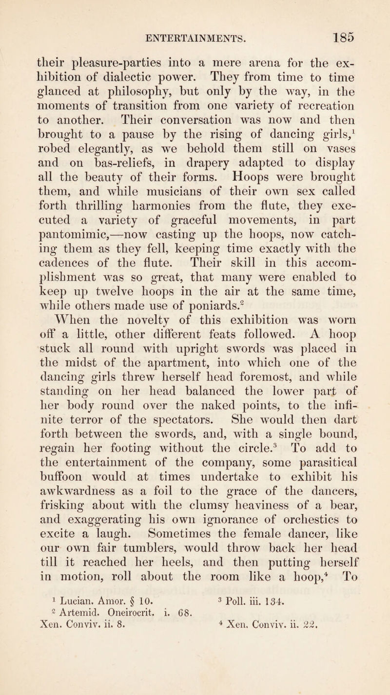 their pleasure-parties into a mere arena for the ex¬ hibition of dialectic power. They from time to time glanced at philosophy, but only by the way, in the moments of transition from one variety of recreation to another. Their conversation was now and then brought to a pause by the rising of dancing girls/ robed elegantly, as we behold them still on vases and on bas-reliefs, in drapery adapted to display all the beauty of their forms. Hoops were brought them, and while musicians of their own sex called forth thrilling harmonies from the flute, they exe¬ cuted a variety of graceful movements, in part pantomimic,—now casting up the hoops, now catch¬ ing them as they fell, keeping time exactly with the cadences of the flute. Their skill in this accom¬ plishment was so great, that many were enabled to keep up twelve hoops in the air at the same time, while others made use of poniards.^ When the novelty of this exhibition was worn off a little, other different feats followed. A hoop stuck all round with upright swords was placed in the midst of the apartment, into which one of the dancing girls threw herself head foremost, and while standing on her head balanced the lower part of her body round over the naked points, to the infi¬ nite terror of the spectators. She would then dart forth between the swords, and, with a single bound, regain her footing without the circle.^ To add to the entertainment of the company, some parasitical buffoon would at times undertake to exhibit his awkwardness as a foil to the grace of the dancers, frisking about with the clumsy heaviness of a bear, and exaggerating his own ignorance of orchestics to excite a laugh. Sometimes the female dancer, like our own fair tumblers, would throw back her head till it reached her heels, and then putting herself in motion, roll about the room like a hoop,^ To 1 Lucian. Amor. § 10. 3 134, 2 Artemid. Oneirocrit. i. 68. Xen. Conviv. ii. 8. ^ Xen. Conviv. ii. 22.