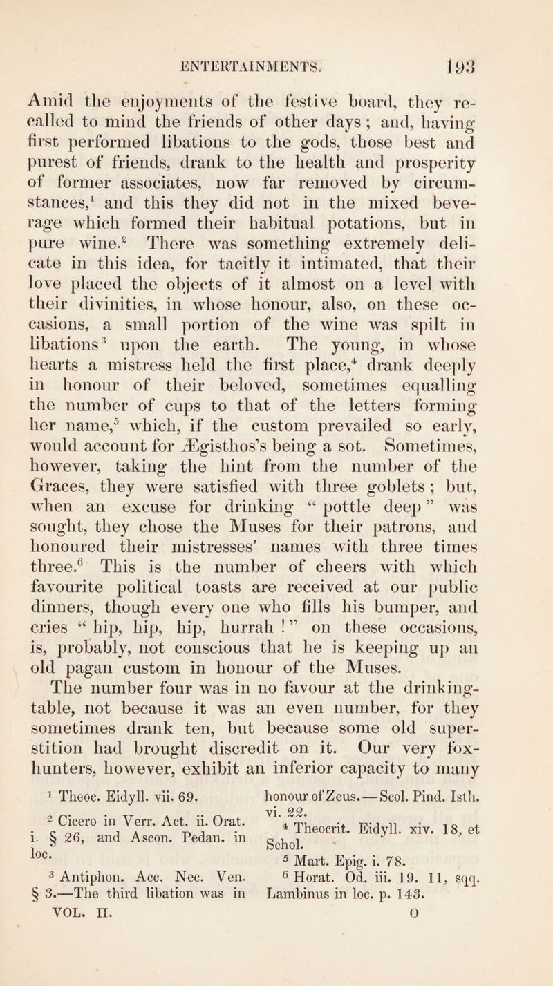 Amid the enjoyments of the festive board, they re¬ called to mind the friends of other days; and, having first performed libations to the gods, those best and purest of friends, drank to the health and prosperity of former associates, now far removed by circum¬ stances,^ and this they did not in the mixed beve¬ rage which formed their habitual potations, but in pure wine.^ There was something extremely deli¬ cate in this idea, for tacitly it intimated, that their love placed the objects of it almost on a level with their divinities, in whose honour, also, on these oc¬ casions, a small portion of the wine was spilt in libations^ upon the earth. The young, in whose hearts a mistress held the first place,^ drank deeply in honour of their beloved, sometimes equalling the number of cups to that of the letters forming her nanie,^ which, if the custom prevailed so early, would account for i^^gisthos’s being a sot. Sometimes, however, taking the hint from the number of the Graces, they were satisfied with three goblets ; but, when an excuse for drinking “ pottle deep ” was sought, they chose the Muses for their patrons, and honoured their mistresses’ names with three times three.^ This is the number of cheers with which favourite political toasts are received at our public dinners, though every one who fills his bumper, and cries “ hip, hip, hip, hurrah ! ” on these occasions, is, probably, not conscious that he is keeping up an old pagan custom in honour of the Muses. The number four was in no favour at the drinkiug- table, not because it was an even number, for they sometimes drank ten, but because some old super¬ stition had brought discredit on it. Our very fox- hunters, however, exhibit an inferior capacity to many 1 Theoc. Eidyll. vii. 69. - Cicero in Verr. Act. ii. Orat. i. § 26, and Ascon. Pedan. in loc. ^ Antiphon. Acc. Nec. Ven. § 3.—The third libation was in VOL. II. honour of Zeus.—Scot Find. Isth. vi. 22. ** Theocrit. Eidyll. xiv. 18, et Schol. ^ Mart. Epig. i. 7 8. ^ Herat. Od. iii. 19. 11, sqcp Lambinus in loc. p. 143. O