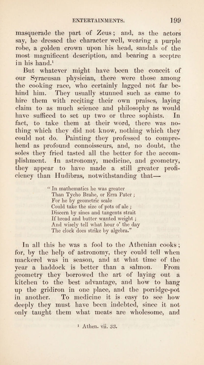 masquerade the part of Zeus; and, as the actors say, he dressed the character well, wearing a purple robe, a golden crown upon his head, sandals of the most magnificent description, and bearing a sceptre in his iiand.^ But whatever might have been the conceit of our Syracusan physician, there were those among the cooking race, who certainly lagged not far be¬ hind him. They usually stunned such as came to hire them with reciting their own praises, laying claim to as much science and philosophy as would have sufficed to set up two or three sophists. In fact, to take them at their word, there was no¬ thing which they did not know, nothing which they could not do. Painting they professed to compre¬ hend as profound connoisseurs, and, no doubt, the soles they fried tasted all the better for the accom¬ plishment. In astronomy, medicine, and geometry, they appear to have made a still greater profi¬ ciency than Hudibras, notwithstanding that— In mathematics he was greater Than Tycho Brahe, or Erra Pater; For he by geometric scale Could take the size of pots of ale ; Discern by sines and tangents strait If bread and butter wanted weight; And wisely tell what hour o’ the day The clock does strike by algebra.” In all this he was a fool to the Athenian cooks ; for, by the help of astronomy, they could tell when mackerel was in season, and at what time of the year a haddock is better than a salmon. From geometry they borrowed the art of laying out a kitchen to the best advantage, and how to hang up the gridiron in one place, and the porridge-pot in another. To medicine it is easy to see how deeply they must have been indebted, since it not only taught them what meats are wholesome, and