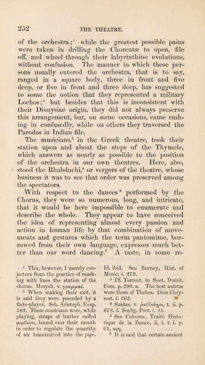 of the orchestra;^ while the greatest possible pains were taken in drilling the Choreutse to open, file off, and wheel through their labyrinthine evolutions, without confusion. The manner in which these per¬ sons usually entered the orchestra, that is to say, ranged in a square body, three in front and five deep, or five in front and three deep, has suggested to some the notion that they represented a military Lochos;^ but besides that this is inconsistent with their Dionysiac origin, they did not always preserve this arrangement, but, on some occasions, came rush¬ ing in confusedly, while on others they traversed the Parodos in Indian file. The musicians,'^ in the Greek theatre, took their station upon and about the steps of the Thymele, which answers as nearly as possible to the position of the orchestra in our own theatres. Here, also, » stood the Rhabduchi,^ or vergers of the theatre, whose business it was to see that order was preserved among the spectators. With respect to the dances ^ performed by the Chorus, they were so numerous, long, and intricate, that it would be here impossible to enumerate and describe the whole. They appear to have conceived the idea of representing almost every passion and action in human life by that combination of move¬ ments and gestures which the term pantomime, bor¬ rowed from their own language, expresses much bet¬ ter than our word dancing.® A taste, in some re- ^ This, however, I merely con¬ jecture from the practice of mark¬ ing with lines the station of the chorus. Hesych. v. ypajifjiai. 2 When making their exit, it is said they were preceded by a flute-player. Sch. Aristoph. Vesp. 582. These musicians wore, while playing, straps of leather called (pop^eiai, bound over their mouth in order to regulate the quantity of air transmitted into the pipe. Id. ibid. See Burney, Hist, of Music, i. 279. ^ Cf. Torrent, in Suet. Domit. Com. p. 390. a. The best auletoe were those of Thebes. Dion Chry- sost. i. 263. * Suidas, V. pa€^uv)(^oi, t. ii. p. 672. f. Scalig. Poet. i. 21. ^ See Cahusac, Traite Histo- rique de la Dance, ii. i. t. i. p. 61, sqq. ^ It is said that certain ancient