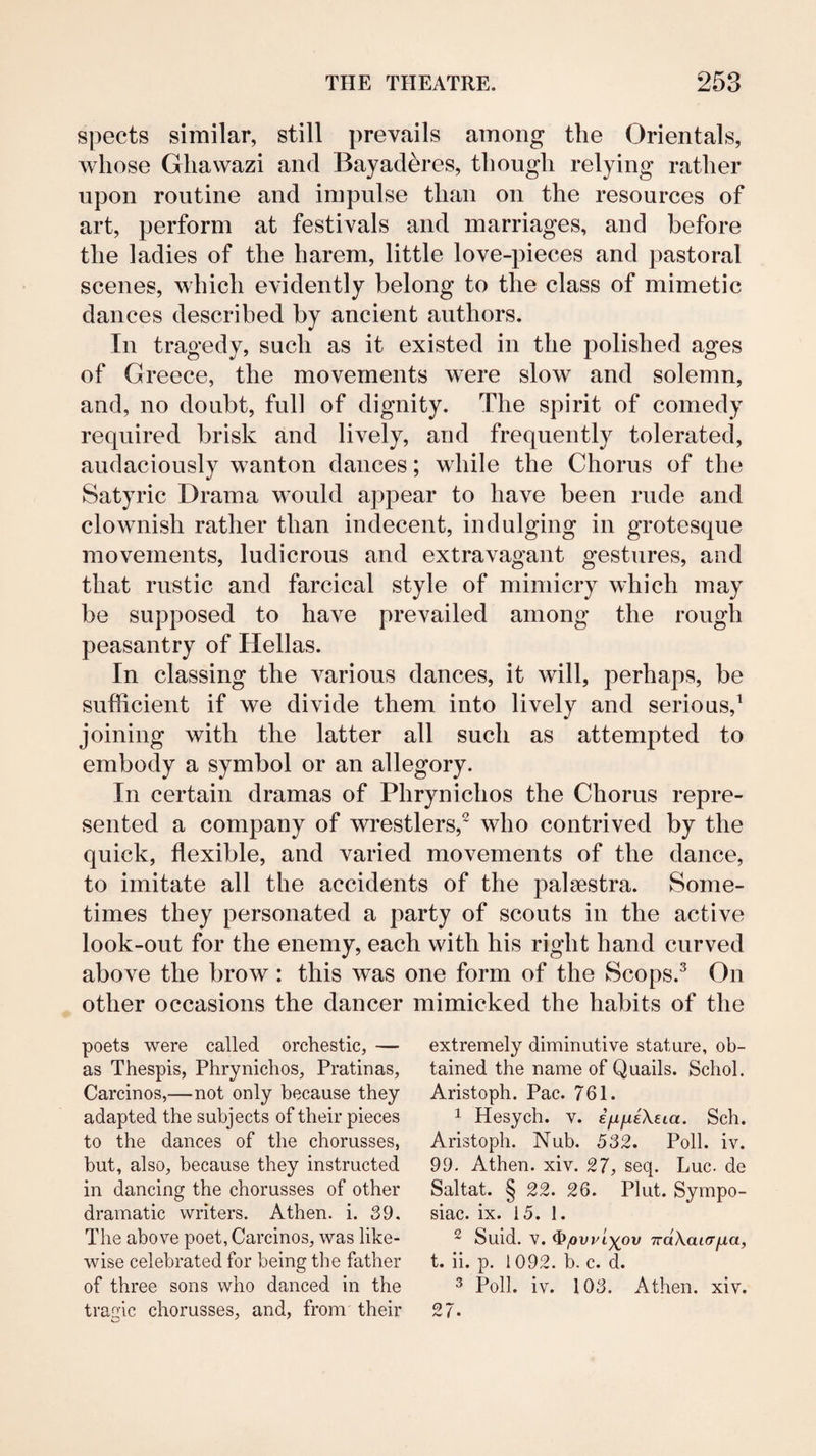 spects similar, still prevails among the Orientals, whose Ghawazi and Bayaderes, though relying rather upon routine and impulse than on the resources of art, perform at festivals and marriages, and before the ladies of the harem, little love-pieces and pastoral scenes, which evidently belong to the class of mimetic dances described by ancient authors. In tragedy, such as it existed in the polished ages of Greece, the movements were slow and solemn, and, no doubt, full of dignity. The spirit of comedy required brisk and lively, and frequently tolerated, audaciously wanton dances; while the Chorus of the Satyric Drama would appear to have been rude and clownish rather than indecent, indulging in grotesque movements, ludicrous and extravagant gestures, and that rustic and farcical style of mimicry which may be supposed to have prevailed among the rough peasantry of Hellas. In classing the various dances, it will, perhaps, be sufficient if we divide them into lively and serious,^ joining with the latter all such as attempted to embody a symbol or an allegory. In certain dramas of Phrynichos the Chorus repre¬ sented a company of wrestlers,^ who contrived by the quick, flexible, and varied movements of the dance, to imitate all the accidents of the palaestra. Some¬ times they personated a party of scouts in the active look-out for the enemy, each with his right hand curved above the brow : this was one form of the Scops.^ On other occasions the dancer mimicked the habits of the poets were called orchestic, — as Thespis, Phrynichos, Pratinas, Carcinos,—not only because they adapted the subjects of their pieces to the dances of the chorusses, but, also, because they instructed in dancing the chorusses of other dramatic writers. Athen. i. 39, The above poet, Carcinos, was like¬ wise celebrated for being the father of three sons who danced in the traffic chorusses, and, from their extremely diminutive stature, ob¬ tained the name of Quails. Schol. Aristoph. Pac. 761. 1 Hesych. v. ifiiiiXeia. Sch. Aristoph. Nub. 532. Poll. iv. 99. Athen. xiv. 27, seq. Luc. de Saltat. § 22. 26. Plut. Sympo- siac. ix. 15. I. 2 Suid. V. ^jovyi^ov TrdXairrfxa, t. ii. p. 1092. b. c. d. ^ Poll. iv. 103. Athen. xiv. 27.