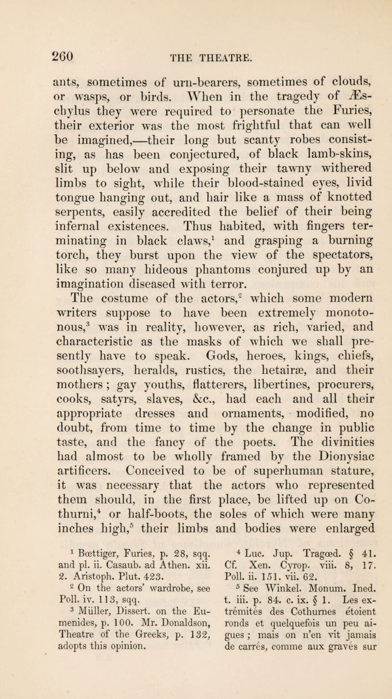 ants, sometimes of urn-bearers, sometimes of clouds, or wasps, or birds. When in the tragedy of Ms- chylus they were required to personate the Furies, their exterior was the most frightful that can well be imagined,—their long but scanty robes consist¬ ing, as has been conjectured, of black lamb-skins, slit up below and exposing their tawny withered limbs to sight, w^hile their blood-stained eyes, livid tongue hanging out, and hair like a mass of knotted serpents, easily accredited the belief of their being infernal existences. Thus habited, with fingers ter¬ minating in black claw^s,^ and grasping a burning torch, they burst upon the view of the spectators, like so many hideous phantoms conjured up by an imagination diseased with terror. The costume of the actors,^ which some modern writers suppose to have been extremely monoto¬ nous,^ was in reality, however, as rich, varied, and characteristic as the masks of which we shall pre¬ sently have to speak. Gods, heroes, kings, chiefs, soothsayers, heralds, rustics, the hetairse, and their mothers ; gay youths, flatterers, libertines, procurers, cooks, satyrs, slaves, &c., had each and all their appropriate dresses and ornaments, modified, no doubt, from time to time by the change in public taste, and the fancy of the poets. The divinities had almost to be wdiolly framed by the Dionysiac artificers. Conceived to be of superhuman stature, it wns necessary that the actors who represented them should, in the first place, be lifted up on Co- thurinV or half-boots, the soles of which were many inches high,^ their limbs and bodies were enlarged 1 Boettiger, Furies, p. 28, sqq. and pi. ii. Casaub. ad Athen. xii. 2. Aristoph. Plut. 423. 2 On the actors’ wardrobe, see Poll. iv. 113, sqq. ^ Muller, Dissert, on the Eu- menides, p. 100. Mr. Donaldson, Theatre of the Greeks, p. 132, adopts this opinion. Luc. Jup. Tragoed. § 41. Cf. Xen. Cyrop. viii. 8, 17. Poll. ii. 1.51. vii. 62. ^ See Winkel. Monum. Ined. t. hi. p. 84. c. ix. § 1. Les ex- tremites des Cothurnes etoient ronds et quelquefois un peu ai- gues ; mais on n’en vit jamais de carres, comme aux graves sur