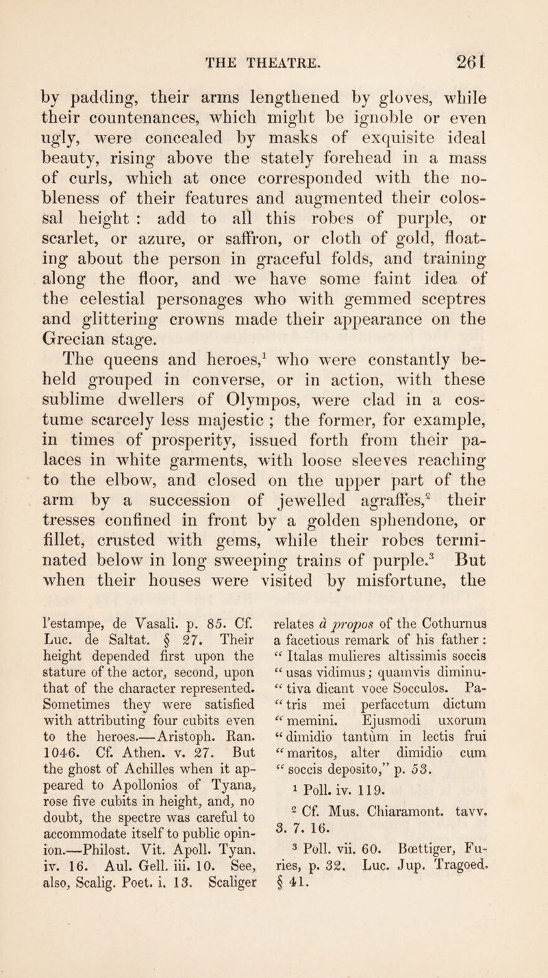 by padding, their arms lengthened by gloves, while their countenances, which might be ignoble or even ugly, were concealed by masks of exquisite ideal beauty, rising above the stately forehead in a mass of curls, which at once corresponded with the no¬ bleness of their features and augmented their colos¬ sal height : add to all this robes of purple, or scarlet, or azure, or saffron, or cloth of gold, float¬ ing about the person in graceful folds, and training along the floor, and we have some faint idea of the celestial personages who with gemmed sceptres and glittering crowns made their appearance on the Grecian stage. The queens and heroes,^ who were constantly be¬ held grouped in converse, or in action, with these sublime dwellers of Olympos, were clad in a cos¬ tume scarcely less majestic ; the former, for example, in times of prosperity, issued forth from their pa¬ laces in white garments, with loose sleeves reaching to the elbow, and closed on the upper part of the arm by a succession of jewelled agraffes,^ their tresses confined in front by a golden sphendone, or filletj crusted with gems, while their robes termi¬ nated below in long sweeping trains of purple.'^ But when their houses were visited by misfortune, the festampe, de Vasali. p. 85. Cf. Luc. de Saltat. § 27. Their height depended first upon the stature of the actor, second, upon that of the character represented. Sometimes they were satisfied with attributing four cubits even to the heroes.—Aristoph. Ran. 1046. Cf. Athen. v. 27. But the ghost of Achilles when it ap¬ peared to Apollonios of Tyana, rose five cubits in height, and, no doubt, the spectre was careful to accommodate itself to public opin¬ ion.—Philost. Vit. Apoll. Tyan. iv. 16. Aul. Cell. iii. 10. See, also, Scalig. Poet. i. 13. Scaliger relates d propos of the Cothurnus a facetious remark of his father : ‘‘ Italas mulieres altissimis soccis usas vidimus; quamvis diminu- tiva dicant voce Socculos. Pa- “ tris mei perfacetum dictum memini. Ejusmodi uxorum “ dimidio tantum in lectis frui maritos, alter dimidio cum soccis deposito,” p. 53. 1 Poll. iv. 119. 2 Cf. Mus. Chiaramont. taw. 3. 7. 16. ^ Poll. vii. 60. Boettiger, Fu¬ ries, p. 32. Luc. Jup. Tragoed. § 41.
