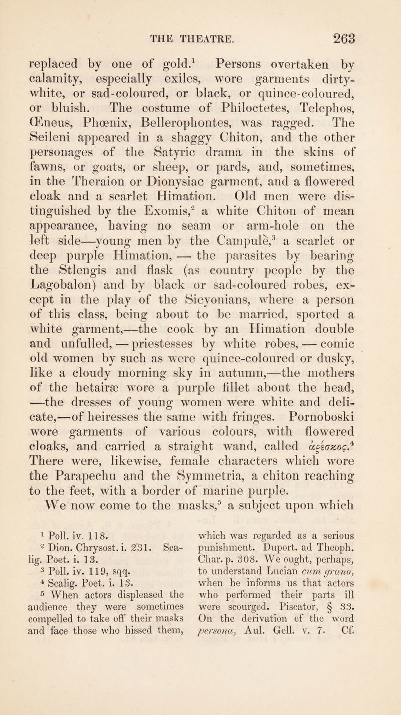 replaced by one of gold.^ Persons overtaken by calamity, especially exiles, wore garments dirty- white, or sad-coloured, or black, or quince-coloured, or bluish. The costume of Philoctetes, Telephos, OEneus, Phoenix, Bellerophontes, was ragged. The Seileni appeared in a shaggy Chiton, and the other personages of the Satyric drama in the skins of fawns, or goats, or sheep, or pards, and, sometimes, in the Theraion or Dionysiac garment, and a flowered cloak and a scarlet Himation. Old men were dis¬ tinguished by the Exomis,^ a white Chiton of mean appearance, having no seam or arm-hole on the left side—young men by the Campule,^ a scarlet or deep purple Himation, — the parasites by bearing the Stlengis and flask (as country people by the Lagobalon) and by black or sad-coloured robes, ex¬ cept in the play of the Sicyonians, where a person of this class, being about to be married, sported a white garment,—the cook by an Himation double and unfulled, — priestesses by white robes, — comic old women by such as were quince-coloured or dusky, like a cloudy morning sky in autumn,—the mothers of the hetairse wmre a purple fillet about the head, —the dresses of young women were white and deli¬ cate,—of heiresses the same with fringes, Pornoboski wore garments of various colours, with flowered cloaks, and carried a straight wand, called ^§s(Tzog.'^ There were, likewise, female characters which wore the Parapechu and the Symmetria, a chiton reaching to the feet, with a border of marine purple. We now come to the niasks,^ a subject upon which ^ Poll, iv, 118, 2 Dion. Chrysost. i. 2'3l. Sca- lig. Poet. i. 13. 3 Poll. iv. 119, sqq. Scalig. Poet. i. 13. ^ When actors displeased the audience they were sometimes compelled to take off their masks and face those who hissed them, which was regarded as a serious punishment. Duport. ad Theoph. Char. p. 308. We ought, perhaps, to understand Lucian c?mi grano, when he informs us that actors who performed their parts ill were scourged. Piscator, § 33. On the derivation of the word persona^ Aid. Cell. v. 7* Cf.