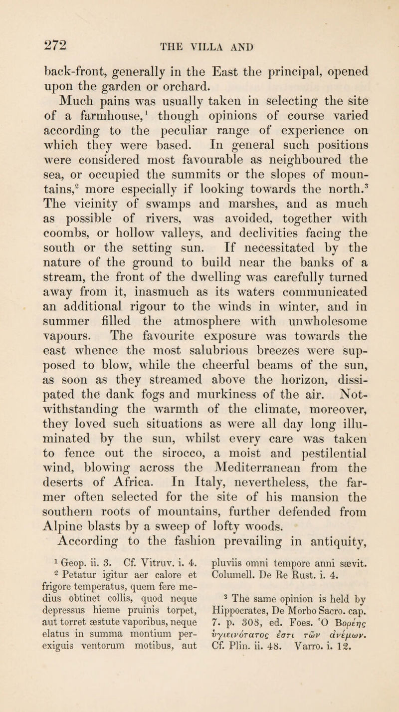 back-front, generally in the East the principal, opened upon the garden or orchard. Much pains was usually taken in selecting the site of a farmhouse,^ though opinions of course varied according to the peculiar range of experience on which they were based. In general such positions were considered most favourable as neighboured the sea, or occupied the summits or the slopes of moun¬ tains,^ more especially if looking towards the north.^ The vicinity of swamps and marshes, and as much as possible of rivers, was avoided, together with coombs, or hollow valleys, and declivities facing the south or the setting sun. If necessitated by the nature of the ground to build near the banks of a stream, the front of the dwelling was carefully turned away from it, inasmuch as its waters communicated an additional rigour to the winds in winter, and in summer filled the atmosphere with unwholesome vapours. The favourite exposure was towards the east whence the most salubrious breezes were sup¬ posed to blow, while the cheerful beams of the sun, as soon as they streamed above the horizon, dissi¬ pated the dank fogs and murkiness of the air. Not¬ withstanding the warmth of the climate, moreover, they loved such situations as were all day long illu¬ minated by the sun, whilst every care was taken to fence out the sirocco, a moist and pestilential wind, blowing across the Mediterranean from the deserts of Africa. In Italy, nevertheless, the far¬ mer often selected for the site of his mansion the southern roots of mountains, further defended from Alpine blasts by a sweep of lofty woods. According to the fashion prevailing in antiquity. 1 Geop. ii. 3. Cf. Vitruv. i. 4. 2 Petatur igitur aer calore et frigore temperatus, quern fere me- dius obtinet collis, quod neque depressus hieme pruinis torpet, aut torret sestute vaporibus, neque elatus in summa montium per- exiguis ventorum motibus, aut pluviis Omni tempore anni saevit. Columell. De Re Rust. i. 4. ^ The same opinion is held by Hippocrates, De Morbo Sacro. cap. 7. p. 308, ed. Foes. 'O ^operjQ vyLEiiwraroQ iaTi tCjv dvEfnov, Cf. Plin. ii. 48. VaiTO. i. 12.