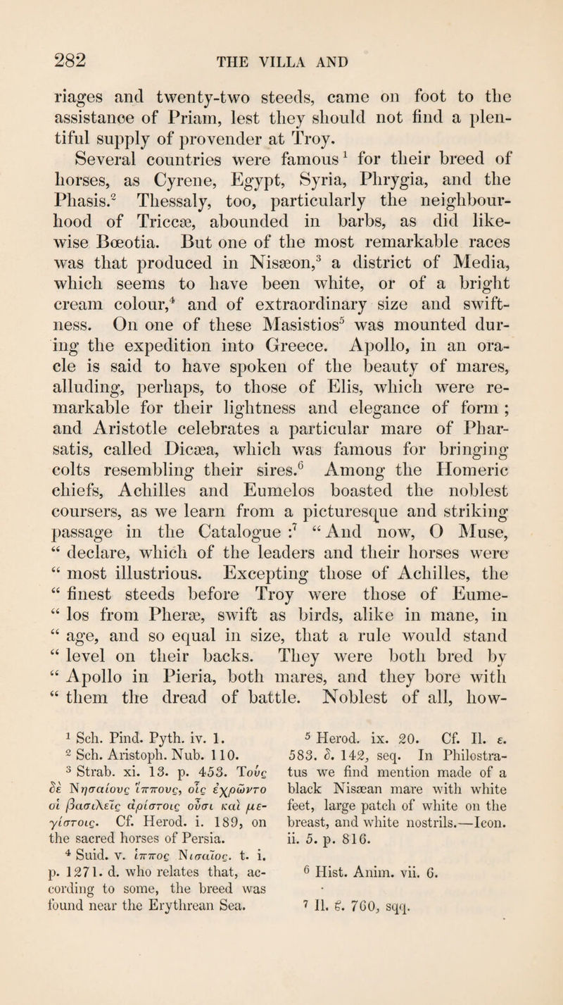 riages and twenty-two steeds, came on foot to the assistance of Priam, lest they should not find a plen¬ tiful supply of provender at Troy, Several countries were famous^ for their breed of horses, as Cyrene, Egypt, Syria, Phrygia, and the Phasis.^ Thessaly, too, particularly the neighbour¬ hood of Triccse, abounded in barbs, as did like¬ wise Boeotia. But one of the most remarkable races was that produced in Nisseon,^ a district of Media, which seems to have been white, or of a bright cream colour,^ and of extraordinary size and swift¬ ness. On one of these Masistios^ was mounted dur¬ ing the expedition into Greece. Apollo, in an ora¬ cle is said to have spoken of the beauty of mares, alluding, perhaps, to those of Elis, which were re¬ markable for their lightness and elegance of form ; and Aristotle celebrates a particular mare of Pbar- satis, called Dicsea, which was famous for bringing colts resembling their sires.^ Among the Homeric chiefs, Achilles and Eumelos boasted the noblest coursers, as we learn from a picturesc^ue and striking passage in the Catalogue 'J ‘‘ And now, O JMuse, “ declare, which of the leaders and their horses were ‘‘ most illustrious. Excepting those of Achilles, the “ finest steeds before Troy were those of Eume- “ los from Pherse, swift as birds, alike in mane, in “ age, and so equal in size, that a rule would stand ‘‘ level on their backs. They were both bred by “ Apollo in Pieria, both mares, and they bore with “ them the dread of battle. Noblest of all, how- 1 Sell. Find. Pyth. iv. 1. 2 Sch. Aiistoph. Nub. 110. 3 Strab. xi. 13. p. 453. Tovg Se NTjaraiovg 'linrovg, otg i'^puiPTO ol I3a(n\e7g dpta-roig ovctl /cat pte- yicTTOLg. Cf. Herod, i. 189, on the sacred horses of Persia. Suid. V. iTTTrog Ntacuog. t. i. p. 1271. d. who relates that, ac¬ cording to some, the breed was found near the Erythrean Sea. 5 Herod, ix. 20. Cf. II. e. 583. L 142, seq. In Philostra- tus we find mention made of a black Nisaean mare with white feet, large patch of white on the breast, and white nostrils.—Icon, ii. 5. p. 816. 6 Hist. Anim. vii. 6. 7 11. 760, sqq.