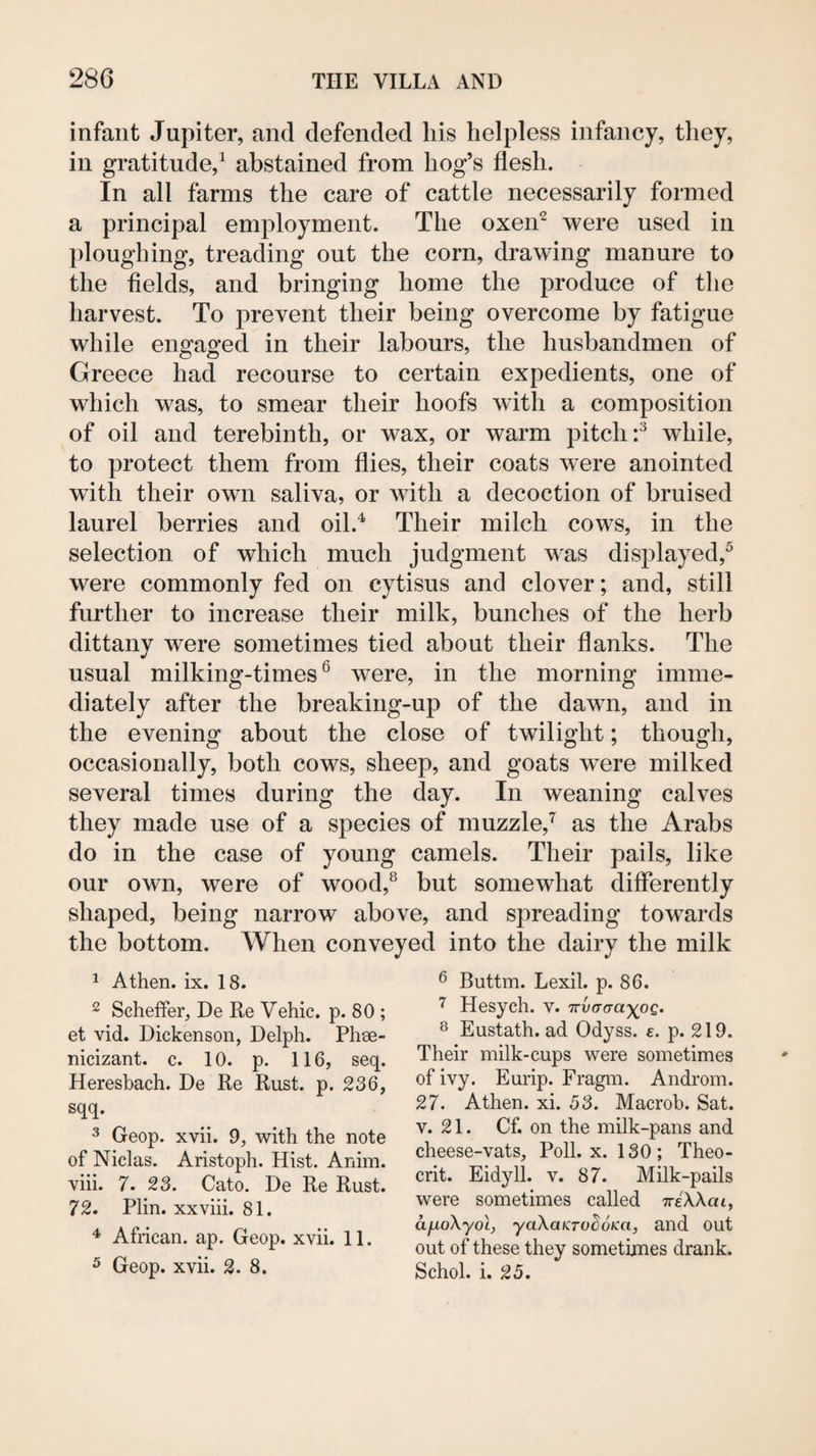 infant Jupiter, and defended his helpless infancy, they, in gratitude,^ abstained from hog’s flesh. In all farms the care of cattle necessarily formed a principal employment. The oxen^ were used in ploughing, treading out the corn, drawing manure to the fields, and bringing home the produce of the harvest. To prevent their being overcome by fatigue while engaged in their labours, the husbandmen of Greece had recourse to certain expedients, one of which was, to smear their hoofs with a composition of oil and terebinth, or wax, or warm pitch while, to protect them from flies, their coats were anointed with their own saliva, or with a decoction of bruised laurel berries and oil.^ Their milch cows, in the selection of which much judgment was disjflayed,^ were commonly fed on cytisus and clover; and, still further to increase their milk, bunches of the herb dittanv were sometimes tied about their flanks. The usual milking-times ® were, in the morning imme¬ diately after the breaking-up of the dawn, and in the evening about the close of twilight; though, occasionally, both cows, sheep, and goats were milked several times during the day. In weaning calves they made use of a species of muzzle,’^ as the Arabs do in the case of young camels. Their pails, like our own, were of wood,® but somewhat differently shaped, being narrow above, and S2:)reading towards the bottom. When conveyed into the dairy the milk 1 Athen. ix. 18. 2 Scheffer, De Re Vehic. p. 80 ; et vid. Dickenson, Delph. Phee- nicizant. c. 10. p. 116, seq. Heresbach. De Re Rust. p. 236, sqq. 3 Geop. xvii. 9, with the note of Niclas. Aristoph. Hist. Anim. viii. 7. 23. Cato. De Re Rust. 72. Plin. XXviii. 81. ^ African, ap. Geop. xvii. 11. 5 Geop. xvii. 2. 8. ^ Buttm. Lexil. p. 86. Hesych. v. TrvaaayoQ. ^ Eustath. ad Odyss. e. p. 219. Their milk-cups were sometimes of ivy. Eurip. Fragm. Androm. 27. Athen. xi. 53. Macrob. Sat. V. 21. Cf. on the milk-pans and cheese-vats. Poll. x. 130; Theo- crit. Eidyll. v. 87. Milk-pails were sometimes called TreWat, afioXyoL, yaKaKToBoKa, and Out out of these they sometimes drank. Schol. i. 25.