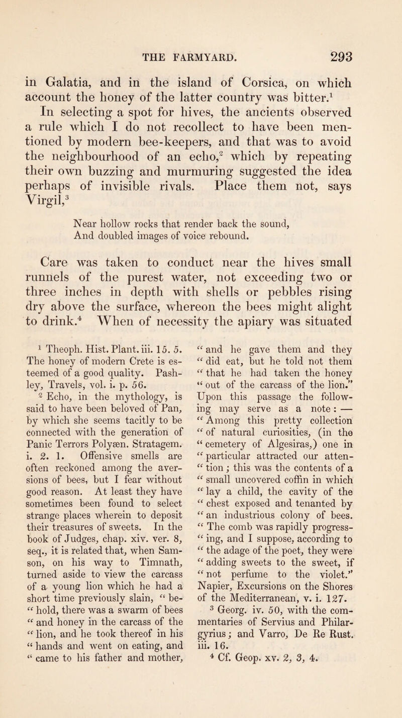 in Galatia, and in the island of Corsica, on which account the honey of the latter country was bitter.^ In selecting a spot for hives, the ancients observed a rule which I do not recollect to have been men¬ tioned by modern bee-keepers, and that was to avoid the neighbourhood of an echo,^ which by repeating their own buzzing and murmuring suggested the idea perhaps of invisible rivals. Place them not, says Virgil,^ Near hollow rocks that render back the sound, And doubled images of voice rebound. Care was taken to conduct near the hives small runnels of the purest water, not exceeding two or three inches in depth with shells or pebbles rising dry above the surface, whereon the bees might alight to drink.^ When of necessity the apiary was situated 1 Theoph. Hist. Plant, hi. 15. 5. The honey of modern Crete is es¬ teemed of a good quality. Pash- ley, Travels, voh i. p. 56. 2 Echo, in the mythology, is said to have been beloved of Pan, by which she seems tacitly to be connected with the generation of Panic Terrors Polysen. Stratagem, i. 2. 1. Offensive smells are often reckoned among the aver¬ sions of bees, but I fear without good reason. At least they have sometimes been found to select strange places wherein to deposit their treasures of sweets. In the book of Judges, chap. xiv. ver. 8, seq., it is related that, when Sam¬ son, on his way to Timnath, turned aside to view the carcass of a young lion which he had a short time previously slain, be- “ hold, there was a swarm of bees and honey in the carcass of the lion, and he took thereof in his “ hands and went on eating, and “ came to his father and mother. and he gave them and they did eat, but he told not them that he had taken the honey “ out of the carcass of the lion. Upon this passage the follow¬ ing may serve as a note: — “ Among this pretty collection of natural curiosities, (in the “ cemetery of Algesiras,) one in “ particular attracted our atten- “ tion; this was the contents of a “ small uncovered cofhn in which “ lay a child, the cavity of the chest exposed and tenanted by an industrious colony of bees. The comb was rapidly progress- ing, and I suppose, according to “ the adage of the poet, they were adding sweets to the sweet, if “ not perfume to the violet.” Napier, Excursions on the Shores of the Mediterranean, v. i. 127. ^ Georg, iv. 50, with the com¬ mentaries of Servius and Philar- gyrius; and Varro, De Re Rust, iii. 16. ^ Cf. Geop. XV. 2, 3, 4.