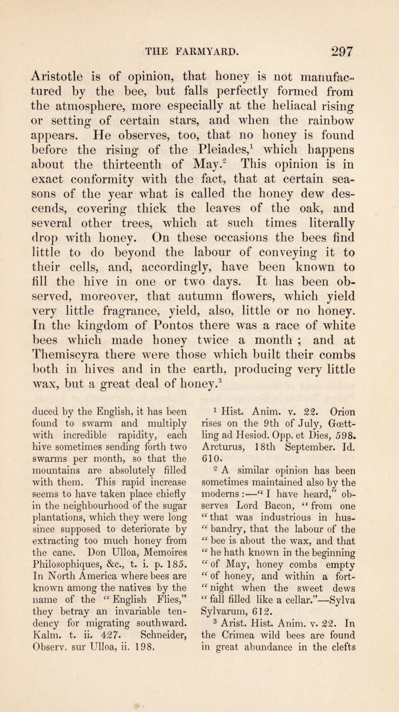 Aristotle is of opinion, that honey is not manufac¬ tured by the bee, but falls perfectly formed from the atmosphere, more especially at the heliacal rising or setting of certain stars, and when the rainbow appears. He observes, too, that no honey is found before the rising of the Pleiades,^ which happens about the thirteenth of May.^ This opinion is in exact conformity with the fact, that at certain sea¬ sons of the year what is called the honey dew des¬ cends, covering thick the leaves of the oak, and several other trees, which at such times literally drop with honey. On these occasions the bees find little to do beyond the labour of conveying it to their cells, and, accordingly, have been known to fill the hive in one or two days. It has been ob¬ served, moreover, that autumn flowers, which yield very little fragrance, yield, also, little or no honey. In the kingdom of Pontos there was a race of white bees which made honey twice a month ; and at Themiscyra there were those which built their combs both in hives and in the earth, producing very little wax, but a great deal of honey.^ duced by the English, it has been found to swarm and multiply with incredible rapidity, each hive sometimes sending forth two swarms per month, so that the mountains are absolutely filled with them. This rapid increase seems to have taken place chiefly in the neighbourhood of the sugar plantations, which they were long since supposed to deteriorate by extracting too much honey from the cane. Don Ulloa, Memoires Philosophiques, &c., t. i. p. 185. In North America where bees are known among the natives by the name of the English Flies,” they betray an invariable ten¬ dency for migrating southward. Kahn. t. ii. 427. Schneider, Observ. sur Ulloa, ii. 198. 1 Hist. Anim. v. 22. Orion rises on the 9th of July, Goett- ling ad Hesiod. 0pp. et Dies, 598. Arcturus, 18th September. Id. 610. 2 A similar opinion has been sometimes maintained also by the moderns:—I have heard,” ob¬ serves Lord Bacon, “ from one ^^that was industrious in hus- bandry, that the labour of the bee is about the wax, and that ‘‘ he hath known in the beginning of May, honey combs empty of honey, and within a fort- night when the sweet dews fall filled like a cellar.”—Sylva Sylvarum, 612. ^ Arist. Hist. Anim. v. 22. In the Crimea wild bees are found in great abundance in the clefts