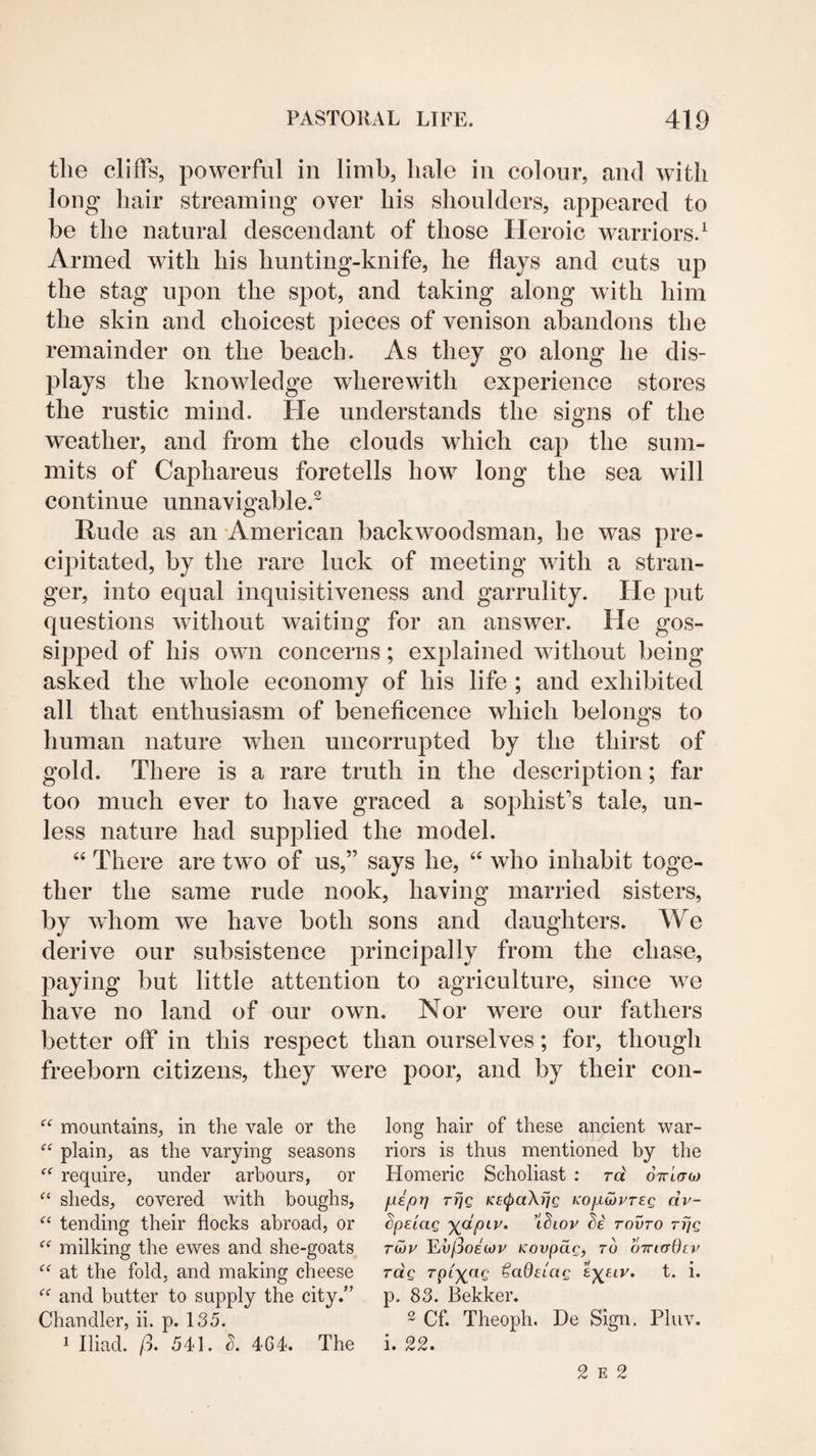 the cliffs, powerful in limb, hale in colour, and with long hair streaming over his shoulders, appeared to be the natural descendant of those Heroic warriors.^ Armed with his hunting-knife, he flays and cuts up the stag upon the spot, and taking along with him the skin and choicest pieces of venison abandons the remainder on the beach. As they go along he dis¬ plays the knowledge wherewith experience stores the rustic mind. He understands the signs of the weather, and from the clouds which cap the sum¬ mits of Caphareus foretells how long the sea will continue unnavigable.^ Rude as an American backwoodsman, he was pre¬ cipitated, by the rare luck of meeting with a stran¬ ger, into equal inquisitiveness and garrulity. He put questions without waiting for an answer. He gos- sipped of his own concerns; explained without being asked the whole economy of his life ; and exhibited all that enthusiasm of beneficence which belongs to human nature when uiicorrupted by the thirst of gold. There is a rare truth in the description; far too much ever to have graced a sophist’s tale, un¬ less nature had supplied the model. “ There are two of us,” says he, ‘‘ who inhabit toge¬ ther the same rude nook, having married sisters, by wiiom we have both sons and daughters. We derive our subsistence principally from the chase, paying but little attention to agriculture, since wn have no land of our own. Nor were our fathers better off in this respect than ourselves; for, though freeborn citizens, they were poor, and by their con- mountains, in the vale or the plain, as the varying seasons require, under arbours, or sheds, covered with boughs, tending their flocks abroad, or ‘‘ milking the ewes and she-goats at the fold, and making cheese and butter to supply the city.’' Chandler, ii. p. 135. 1 Iliad, p. 541. 464. The long hair of these ancient war¬ riors is thus mentioned by the Homeric Scholiast : rd ottIo-oj fiept] rfjg KucpaXfjQ KOjuLoiyreg dv- hpe'iag ydpiv. rovro rijg TU)V Ev/3o£WV Kovpdg, TO OTTirrOci' rag rpi^^ag ^adetag tyjav. t. i. p. 83. Bekker. 2 Cf. Theoph. He Sign. Pluv. i. 22. 2 E 2