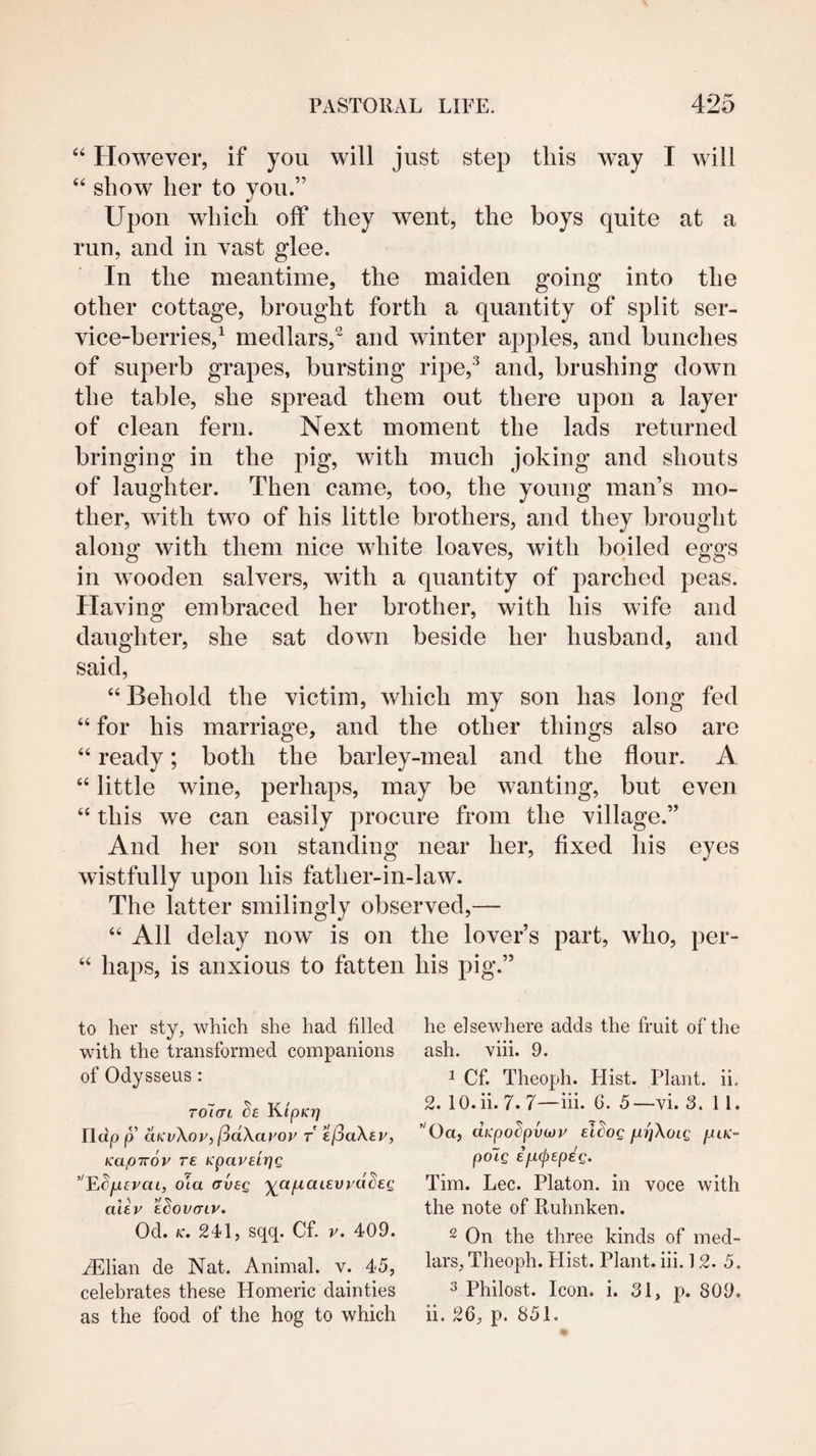 “ However, if you will just step this w’ay I will “ show her to you.” Upon which off they went, the boys quite at a run, and in vast glee. In the meantime, the maiden going into the other cottage, brought forth a quantity of split ser¬ vice-berries,^ medlars,^ and winter apples, and bunches of superb grapes, bursting ripe,’^ and, brushing down the table, she spread them out there upon a layer of clean fern. Next moment the lads returned bringing in the pig, with much joking and shouts of laughter. Then came, too, the young man’s mo¬ ther, wdth two of his little brothers, and they brought along with them nice white loaves, with boiled eggs in wooden salvers, with a quantity of parched peas. Having embraced her brother, with his wife and daughter, she sat down beside her husband, and said, “ Behold the victim, which my son has long fed “ for his marriage, and the other things also are “ ready; both the barley-meal and the flour. A “ little wine, perhaps, may be wanting, but even “ this we can easily procure from the village.” And her son standing near her, fixed his eyes wistfully upon his father-in-law. The latter smilingly observed,— “ All delay now is on the lover’s part, who, per- “ haps, is anxious to fatten his pig.” to her sty, which she had filled with the transformed companions of Odysseus: Tolcri. h Kipicr) rictp p aKvXop, (^dXavoy r e(^aXey, Kapirov re Kpaveipg E^jufvat, ola av£Q ^afxaievyd^eg aiey ecovaiy. Od. K. 241, sqq. Cf. y. 409. ^lian de Nat. Animal, v. 45, celebrates these Homeric dainties he elsewhere adds the fruit of the ash. viii. 9. 1 Cf. Theoph. Hist. Plant, ii. 2. 10. ii. 7. 7—hi. 6. 5 —vi. 3.11. ’^Oa, dypodpvojy el^og pLifXoig fiLK- po~ig ip,(j)Epeg. Tim. Lee. Platon, in voce with the note of Ruhnken. 2 On the three kinds of med¬ lars, Theoph. Hist. Plant, hi. 12. 5. 3 Philost. Icon. i. 31, p. 809.