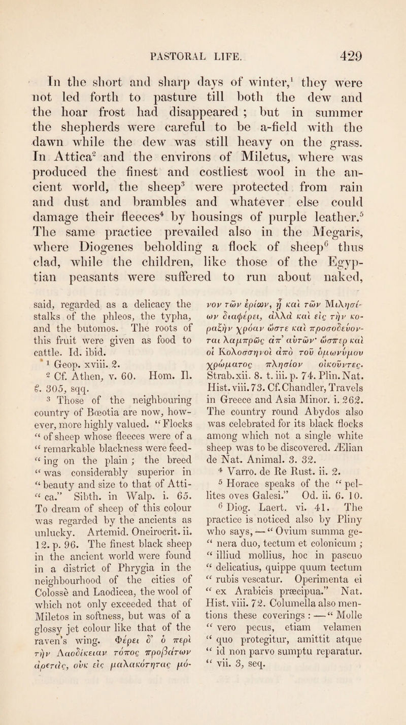 Tn tlie sliort and sliarp days of winter/ they were not led forth to pasture till both the dew and the hoar frost had disappeared ; but in summer the shepherds were careful to be a-field with the dawn while the dew was still heavy on the e:rass. •f O In Attica^ and the environs of Miletus, where was produced the finest and costliest wool in the an¬ cient world, the sheep^ were protected from rain and dust and brambles and whatever else could damage their fleeces'* by housings of purple leather/ The same practice prevailed also in the Alegaris, where Diogenes beholding a flock of sheep® thus clad, while the children, like those of the Egyp¬ tian peasants were suffered to run about naked, said, regarded as a delicacy the stalks of the phleos, the typha, and the butomos. The roots of this fruit were given as food to cattle. Id. ibid. * 1 Geop. xviii. 2. 2 Cf. Athen, v. 60. Horn. II. 305, sqq. 3 Those of the neighbouring country of Boeotia are now, how¬ ever, more highly valued. Flocks of sheep whose fleeces were of a “ remarkable blackness were feed- ing on the plain ; the breed ‘‘ was considerably superior in beauty and size to that of Atti- ca.” Sibth. in Walp. i. 65. To dream of sheep of this colour was regarded by the ancients as unlucky. Artemid. Oneirocrit. ii. 12. p. 96. The finest black sheep in the ancient world were found in a district of Phrygia in the neighbourhood of the cities of Colosse and Laodicea, the wool of which not only exceeded that of Miletos in softness, but was of a glossy jet colour like that of the raven’s wing. 5’ 6 Trepl rt]i' Aao^iKEiau tottoq Trpof^anoy dperdc, ovk m paXaKorrjrac fio- vov tCjv kpictiv, y Kai tmv MtXf/o't' is)V StacftepEL, dWd Kai elg rijr ko- ypdav ware kui irpoao^evov- rai XapLTrp&g did avruiv' warTTEp kcu 01 ]^o\o(rcrr]vo\ diro tou ouojrvpov ’yjpiop.aTOQ TrXrjaioy oikovvteq. Strab.xii. 8. t. hi. p. 74. Plin.Nat. Hist. viii. 73. Cf. Chandler, Travels in Greece and Asia Minor, i. 262. The country round Abydos also was celebrated for its black flocks among which not a single white sheep was to be discovered. iElian de Nat. Animal. 3. 32. Varro. de Re Rust. ii. 2. ^ Horace speaks of the “ pel- lites oves Galesi.” Od. ii. 6. 10. 6 Diog. Laert. vi. 41. The practice is noticed also by Pliny who says, — “ Ovium summa ge- nera duo, tectum et colonicum ; illiud mollius, hoc in pascuo delicatius, quippe quum tectum rubis vescatur. Operimenta ei ex Arabicis prcecipua.” Nat. Hist. viii. 72. Columella also men¬ tions these coverings:-—“ Molle “ vero pecus, etiam velamen “ quo protegitur, amittit atque id non parvo sumptu reparatur. vii. 3, seq.