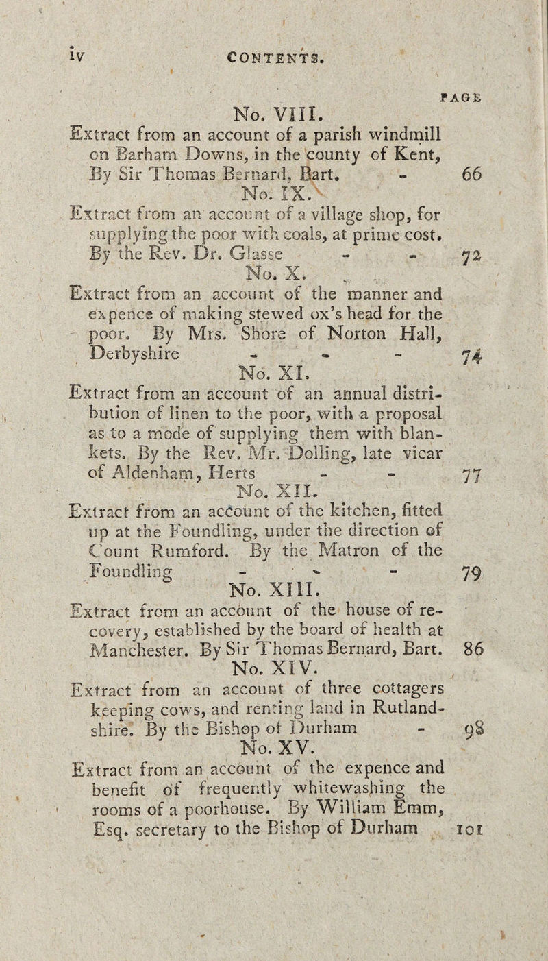 PAGE No. VIII. Extract from an account of a parish windmill on Barham Downs, in the county of Kent, By Sir Thomas Bernard, Bart. - 66 ' f No. IX. Extract from an account of a village shop, for supplying the poor with coals, at prime cost. By the Rev. Dr. Glasse - - 72 No. X. Extract from an account of the manner and ex pence of making stewed ox’s head for the poor. By Mrs. Shore of Norton Hall, Derbyshire - - - 74 No. XL Extract from an account of an annual distri¬ bution of linen to the poor, with a proposal as to a mode of supplying them with blan¬ kets. By the Rev, Mr, Dolling, late vicar of Aldenham, Herts - - 77 No. XII. Extract from an account of the kitchen, fitted up at the Foundling, under the direction ©f Count Rumford. By the Matron of the Foundling - - 79 No. XIII. Extract from an account of the house of re¬ covery, established by the board of health at Manchester. By Sir Thomas Bernard, Bart. 86 No. XIV. Extract from an account of three cottagers keeping cows, and renting land in Rutland¬ shire. By the Bishop ot Durham - 98 No. XV. Extract from an account of the expence and benefit of frequently whitewashing the rooms of a poorhouse. By William Emm, Esq. secretary to the Bishop of Durham 101