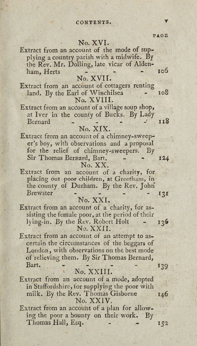 Y PAGE No. XVI. Extract from an account of the mode of sup¬ plying a country parish with a midwife. By the Rev. Mr, Dolling, late vicar of Alden- ham, Herts - - - 106 No. XVII. Extract from an account of cottagers renting land. By the Earl of Winchilsea - 108 No. XVIII. Extract from an account of a village soup shop, at Iver in the county of Bucks, By Lady Bernard - - - - 118 No. XIX. ^ Extract from an account of a chimney-sweep¬ er’s boy, with observations and a proposal for the relief of chimney-sweepers. By Sir Thomas Bernard, Bart. - - 124 No. XX. Extract from an account of a charity, for placing out poor children, at Greet'ham, in the county of Durham. By the Rev. John Brewster - - - -131 No. XXI. Extract from an account of a charity, for as¬ sisting the female poor, at the period of their lving-in. By the Rev. Robert Holt - 136 No. XXII. Extract from an account of an attempt to as¬ certain the circumstances of the beggars of London, with observations on the best mode of relieving them. By Sir Thomas Bernard, Bart. No. XXIII. Extract from an account of a mode, adopted in Staffordshire, for supplying the poor with milk. By the Rev. Thomas Gisborne No. XXIV. Extract from an accouht of a plan for allow¬ ing the poor a bounty on their work. By Thomas Hall, Esq,