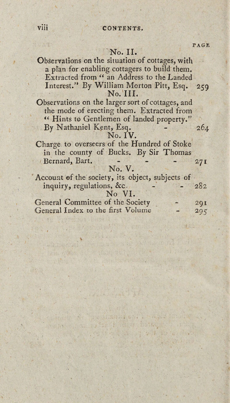 **• PAGE No. II. Observations on the situation of cottages, with a plan for enabling cottagers to build them. Extracted from “ an Address to the Landed Interest.’* By William Merton Pitt, Esq. 2&lt;Q No. III. Observations on the larger sort of cottages, and the mode of erecting them. Extracted from “ Hints to Gentlemen of landed property.” By Nathaniel Kent, Esq. - 264 No. IV. Charge to overseers of the Hundred of Stoke in the county of Bucks. By Sir Thomas Bernard, Bart. - - 271 No. V. Account of the society, its object, subjects of inquiry, regulations, &amp;c. - - 282 No VI. General Committee of the Society ~ 291 General Index to the first Volume - 295