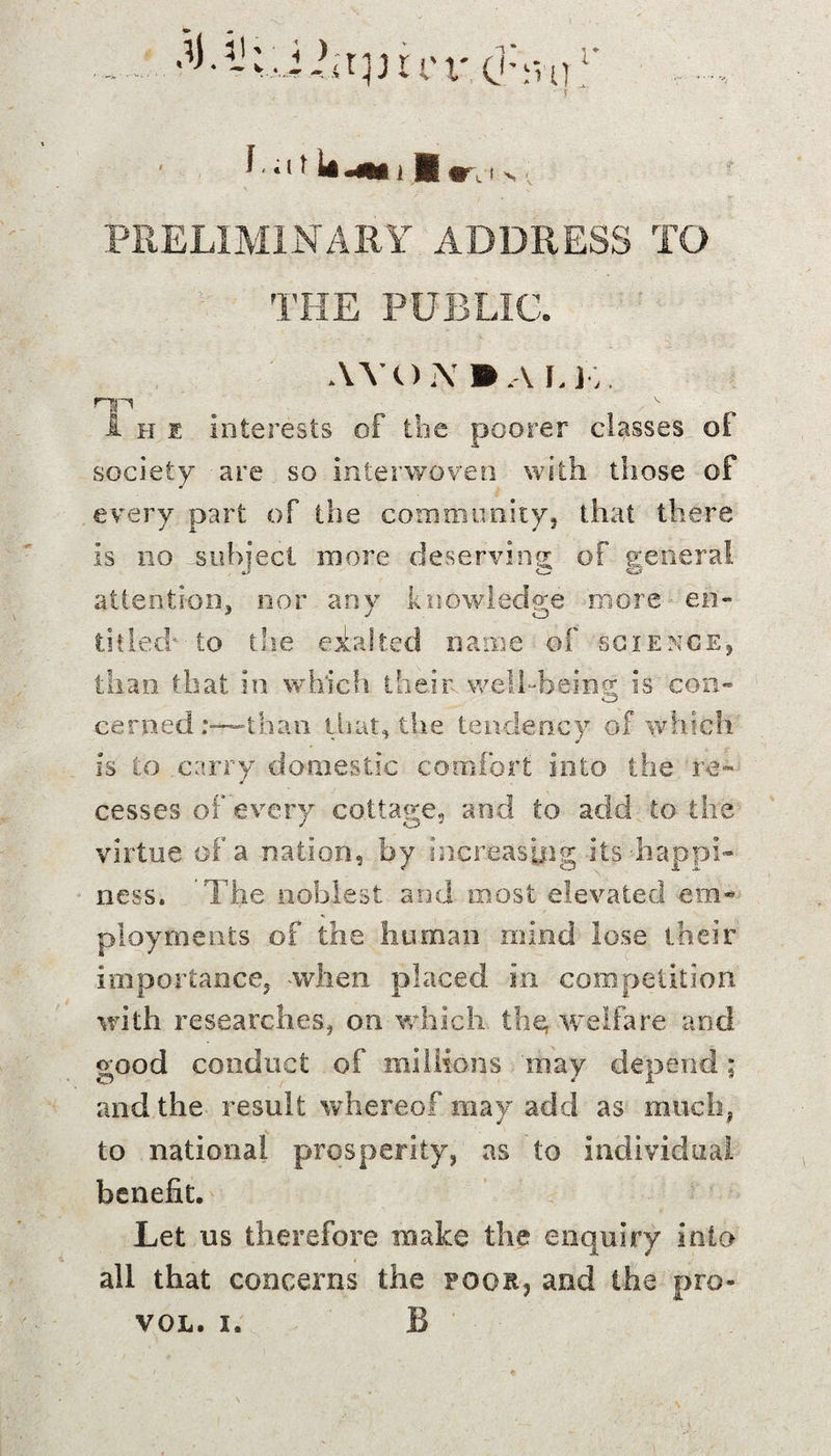 PRELIMINARY ADDRESS TO THE PUBLIC. AVO.\»,\ J.K i hi interests of the poorer classes of society are so interwoven with those of every part of the community, that there is no subject more deserving of general attention, nor any knowledge more en¬ titled* to the exalted name of science, than that in which their well-being; is con- C5 earned:—than that, the tendency of which is to carry domestic comfort into the re™ cesses of every cottage, and to add to the virtue of a nation, by increasing its -happi¬ ness. The noblest and most elevated em¬ ployments of the human mind lose their importance, -when placed in competition with researches, on which they welfare and good conduct of millions may depend ; and the result whereof may add as much, to national prosperity, as to individual benefit. Let us therefore make the enquiry into all that concerns the poor, and the pro-